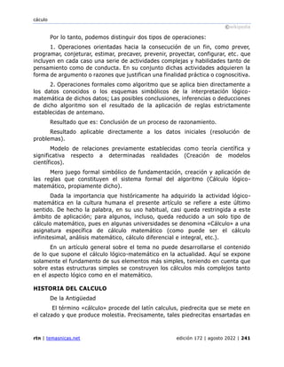 cáculo
©wikipedia
rtn | temasnicas.net edición 172 | agosto 2022 | 241
Por lo tanto, podemos distinguir dos tipos de operaciones:
1. Operaciones orientadas hacia la consecución de un fin, como prever,
programar, conjeturar, estimar, precaver, prevenir, proyectar, configurar, etc. que
incluyen en cada caso una serie de actividades complejas y habilidades tanto de
pensamiento como de conducta. En su conjunto dichas actividades adquieren la
forma de argumento o razones que justifican una finalidad práctica o cognoscitiva.
2. Operaciones formales como algoritmo que se aplica bien directamente a
los datos conocidos o los esquemas simbólicos de la interpretación lógico-
matemática de dichos datos; Las posibles conclusiones, inferencias o deducciones
de dicho algoritmo son el resultado de la aplicación de reglas estrictamente
establecidas de antemano.
Resultado que es: Conclusión de un proceso de razonamiento.
Resultado aplicable directamente a los datos iniciales (resolución de
problemas).
Modelo de relaciones previamente establecidas como teoría científica y
significativa respecto a determinadas realidades (Creación de modelos
científicos).
Mero juego formal simbólico de fundamentación, creación y aplicación de
las reglas que constituyen el sistema formal del algoritmo (Cálculo lógico-
matemático, propiamente dicho).
Dada la importancia que históricamente ha adquirido la actividad lógico-
matemática en la cultura humana el presente artículo se refiere a este último
sentido. De hecho la palabra, en su uso habitual, casi queda restringida a este
ámbito de aplicación; para algunos, incluso, queda reducido a un solo tipo de
cálculo matemático, pues en algunas universidades se denomina «Cálculo» a una
asignatura específica de cálculo matemático (como puede ser el cálculo
infinitesimal, análisis matemático, cálculo diferencial e integral, etc.).
En un artículo general sobre el tema no puede desarrollarse el contenido
de lo que supone el cálculo lógico-matemático en la actualidad. Aquí se expone
solamente el fundamento de sus elementos más simples, teniendo en cuenta que
sobre estas estructuras simples se construyen los cálculos más complejos tanto
en el aspecto lógico como en el matemático.
HISTORIA DEL CALCULO
De la Antigüedad
El término «cálculo» procede del latín calculus, piedrecita que se mete en
el calzado y que produce molestia. Precisamente, tales piedrecitas ensartadas en
 