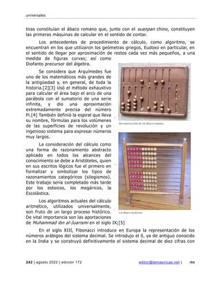universales
242 | agosto 2022 | edición 172 editor@temasnicas.net | rtn
tiras constituían el ábaco romano que, junto con el suanpan chino, constituyen
las primeras máquinas de calcular en el sentido de contar.
Los antecedentes de procedimiento de cálculo, como algoritmo, se
encuentran en los que utilizaron los geómetras griegos, Eudoxo en particular, en
el sentido de llegar por aproximación de restos cada vez más pequeños, a una
medida de figuras curvas; así como
Diofanto precursor del álgebra.
Se considera que Arquímedes fue
uno de los matemáticos más grandes de
la antigüedad y, en general, de toda la
historia.[2][3] Usó el método exhaustivo
para calcular el área bajo el arco de una
parábola con el sumatorio de una serie
infinita, y dio una aproximación
extremadamente precisa del número
Pi.[4] También definió la espiral que lleva
su nombre, fórmulas para los volúmenes
de las superficies de revolución y un
ingenioso sistema para expresar números
muy largos.
La consideración del cálculo como
una forma de razonamiento abstracto
aplicado en todos los alcances del
conocimiento se debe a Aristóteles, quien
en sus escritos lógicos fue el primero en
formalizar y simbolizar los tipos de
razonamientos categóricos (silogismos).
Este trabajo sería completado más tarde
por los estoicos, los megáricos, la
Escolástica.
Los algoritmos actuales del cálculo
aritmético, utilizados universalmente,
son fruto de un largo proceso histórico.
De vital importancia son las aportaciones
de Muhammad ibn al-Juarismi en el siglo IX;[5]
En el siglo XIII, Fibonacci introduce en Europa la representación de los
números arábigos del sistema decimal. Se introdujo el 0, ya de antiguo conocido
en la India y se construyó definitivamente el sistema decimal de diez cifras con
 