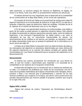 cáculo
©wikipedia
rtn | temasnicas.net edición 172 | agosto 2022 | 243
valor posicional. La escritura antigua de números en Babilonia, en Egipto, en
Grecia o en Roma, hacía muy difícil un procedimiento mecánico de cálculo.[6]
El sistema decimal fue muy importante para el desarrollo de la contabilidad
de los comerciantes de la Baja Edad Media, en los inicios del capitalismo.
El concepto de función por tablas ya era practicado de antiguo pero adquirió
especial importancia en la Universidad de Oxford en el siglo XIV.[7] La idea de un
lenguaje o algoritmo capaz de determinar todas las verdades, incluidas las de la
fe, aparece en el intento de Raimundo Lulio en su Ars Magna
A fin de lograr una operatividad mecánica se confeccionaban unas tablas a
partir de las cuales se podía generar un algoritmo mecánico básico. Este sistema
de tablas ha perdurado en algunas operaciones durante siglos, como las tablas de
logaritmos, o las funciones trigonométricas; las tablas vienen a ser como la
calculadora de hoy día; un instrumento imprescindible de cálculo. Las
amortizaciones de los créditos en los bancos, por ejemplo, se calcularon a partir
de tablas elementales hasta que se produjo la aplicación de la informática en el
tercer tercio del siglo XX.
A finales de la Edad Media la discusión entre los determinantes del ábaco y
los motivadores del algoritmo se decantaron determinados por estos últimos.[8]
De especial importancia es la creación del sistema contable por partida doble
recomendada por Luca Pacioli fundamental para el progreso del capitalismo en el
Renacimiento.[9]
Renacimiento
El sistema que usamos actualmente fue introducido por Luca Pacioli en
1494, el cual fue creado y desarrollado para responder a la necesidad de la
contabilidad en los negocios de la burguesía renacentista.
El desarrollo del álgebra (con la introducción de un sistema de símbolos por
un lado, y la resolución de problemas por medio de las ecuaciones) vino de la
mano de los grandes matemáticos de la época renacentista como Tartaglia, Stevin,
Cardano o Vieta y fue esencial para el planteamiento y solución de los más
diversos problemas que surgieron en la época, que dieron como consecuencia los
grandes descubrimientos que hicieron posible el progreso científico que surgiría
en el siglo XVII.[10]
Siglos XVII y XVIII
Página del artículo de Leibniz "Explication de l'Arithmétique Binaire",
1703/1705.
 