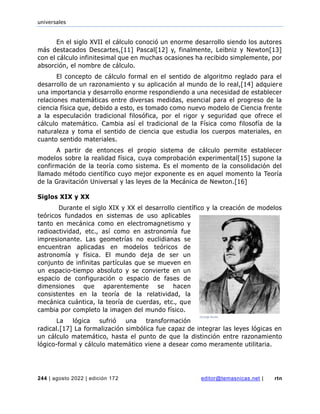 universales
244 | agosto 2022 | edición 172 editor@temasnicas.net | rtn
En el siglo XVII el cálculo conoció un enorme desarrollo siendo los autores
más destacados Descartes,[11] Pascal[12] y, finalmente, Leibniz y Newton[13]
con el cálculo infinitesimal que en muchas ocasiones ha recibido simplemente, por
absorción, el nombre de cálculo.
El concepto de cálculo formal en el sentido de algoritmo reglado para el
desarrollo de un razonamiento y su aplicación al mundo de lo real,[14] adquiere
una importancia y desarrollo enorme respondiendo a una necesidad de establecer
relaciones matemáticas entre diversas medidas, esencial para el progreso de la
ciencia física que, debido a esto, es tomado como nuevo modelo de Ciencia frente
a la especulación tradicional filosófica, por el rigor y seguridad que ofrece el
cálculo matemático. Cambia así el tradicional de la Física como filosofía de la
naturaleza y toma el sentido de ciencia que estudia los cuerpos materiales, en
cuanto sentido materiales.
A partir de entonces el propio sistema de cálculo permite establecer
modelos sobre la realidad física, cuya comprobación experimental[15] supone la
confirmación de la teoría como sistema. Es el momento de la consolidación del
llamado método científico cuyo mejor exponente es en aquel momento la Teoría
de la Gravitación Universal y las leyes de la Mecánica de Newton.[16]
Siglos XIX y XX
Durante el siglo XIX y XX el desarrollo científico y la creación de modelos
teóricos fundados en sistemas de uso aplicables
tanto en mecánica como en electromagnetismo y
radioactividad, etc., así como en astronomía fue
impresionante. Las geometrías no euclidianas se
encuentran aplicadas en modelos teóricos de
astronomía y física. El mundo deja de ser un
conjunto de infinitas partículas que se mueven en
un espacio-tiempo absoluto y se convierte en un
espacio de configuración o espacio de fases de
dimensiones que aparentemente se hacen
consistentes en la teoría de la relatividad, la
mecánica cuántica, la teoría de cuerdas, etc., que
cambia por completo la imagen del mundo físico.
La lógica sufrió una transformación
radical.[17] La formalización simbólica fue capaz de integrar las leyes lógicas en
un cálculo matemático, hasta el punto de que la distinción entre razonamiento
lógico-formal y cálculo matemático viene a desear como meramente utilitaria.
 