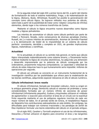 cáculo
©wikipedia
rtn | temasnicas.net edición 172 | agosto 2022 | 245
En la segunda mitad del siglo XIX y primer tercio del XX, a partir del intento
de formalización de todo el sistema matemático, Frege, y de matematización de
la lógica, (Bolzano, Boole, Whitehead, Russell) fue posible la generalización del
concepto como cálculo lógico. Se lograron métodos muy potentes de cálculo,
sobre todo a partir de la posibilidad de tratar como «objeto» conjuntos de infinitos
elementos, dando lugar a los números transfinitos de Cantor.
Mediante el cálculo la lógica encuentra nuevos desarrollos como lógicas
modales y lógicas polivalentes.
Los intentos de axiomatizar el cálculo como cálculo perfecto por parte de
Hilbert y Poincaré, llevado, como consecuencia de diversas paradojas (Cantor,
Russell, etc.) a nuevos intentos de axiomatización, Axiomas de Zermelo-Fraenkel
y a la demostración de Gödel de la imposibilidad de un sistema de cálculo
perfecto: consistente, decidible y completo en 1931, de grandes implicaciones
lógicas, matemáticas y científicas.
Actualidad
En la actualidad, el cálculo en su sentido más general, en tanto que cálculo
lógico interpretado matemáticamente como sistema binario, y físicamente hecho
material mediante la lógica de circuitos electrónicos, ha adquirido una dimensión
y desarrollo impresionante por la potencia de cálculo conseguida por los
ordenadores, propiamente maquinas computadoras. La capacidad y velocidad de
cálculo de estas máquinas hace lo que humanamente sería imposible: millones de
operaciones por segundo.
El cálculo así utilizado se convierte en un instrumento fundamental de la
investigación científica por las posibilidades que ofrece para la modelización de
las teorías científicas, adquiriendo especial relevancia en ello el cálculo numérico.
Cálculo infinitesimal: breve reseña
El cálculo infinitesimal, llamado por brevedad «cálculo», tiene su origen en
la antigua geometría griega. Demócrito calculó el volumen de pirámides y conos
considerándolos formados por un número infinito de secciones de grosor
infinitesimal (infinitamente pequeño). Eudoxo y Arquímedes utilizaron el «método
de agotamiento» o exacción para encontrar el área de un círculo con la exactitud
finita requerida mediante el uso de polígonos regulares inscritos de cada vez
mayor número de lados. En el periodo tardío de Grecia, el neoplatónico Pappus
de Alejandría hizo contribuciones sobresalientes en este ámbito. Sin embargo, las
dificultades para trabajar con números irracionales y las paradojas de Zenón de
Elea impidieron formular una teoría sistemática del cálculo en el periodo antiguo.
En el siglo XVII, Cavalieri y Torricelli ampliaron el uso de los infinitesimales,
Descartes y Fermat utilizaron el álgebra para encontrar el área y las tangentes
 