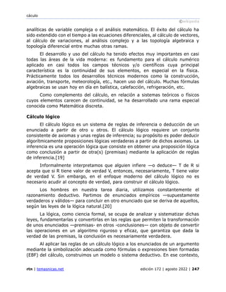 cáculo
©wikipedia
rtn | temasnicas.net edición 172 | agosto 2022 | 247
analíticas de variable compleja o el análisis matemático. El éxito del cálculo ha
sido extendido con el tiempo a las ecuaciones diferenciales, al cálculo de vectores,
al cálculo de variaciones, al análisis complejo y a las topología algebraica y
topología diferencial entre muchas otras ramas.
El desarrollo y uso del cálculo ha tenido efectos muy importantes en casi
todas las áreas de la vida moderna: es fundamento para el cálculo numérico
aplicado en casi todos los campos técnicos y/o científicos cuya principal
característica es la continuidad de sus elementos, en especial en la física.
Prácticamente todos los desarrollos técnicos modernos como la construcción,
aviación, transporte, meteorología, etc., hacen uso del cálculo. Muchas fórmulas
algebraicas se usan hoy en día en balística, calefacción, refrigeración, etc.
Como complemento del cálculo, en relación a sistemas teóricos o físicos
cuyos elementos carecen de continuidad, se ha desarrollado una rama especial
conocida como Matemática discreta.
Cálculo lógico
El cálculo lógico es un sistema de reglas de inferencia o deducción de un
enunciado a partir de otro u otros. El cálculo lógico requiere un conjunto
consistente de axiomas y unas reglas de inferencia; su propósito es poder deducir
algorítmicamente proposiciones lógicas verdaderas a partir de dichos axiomas. La
inferencia es una operación lógica que consiste en obtener una proposición lógica
como conclusión a partir de otra(s) (premisas) mediante la aplicación de reglas
de inferencia.[19]
Informalmente interpretamos que alguien infiere —o deduce— T de R si
acepta que si R tiene valor de verdad V, entonces, necesariamente, T tiene valor
de verdad V. Sin embargo, en el enfoque moderno del cálculo lógico no es
necesario acudir al concepto de verdad, para construir el cálculo lógico.
Los hombres en nuestra tarea diaria, utilizamos constantemente el
razonamiento deductivo. Partimos de enunciados empíricos —supuestamente
verdaderos y válidos— para concluir en otro enunciado que se deriva de aquellos,
según las leyes de la lógica natural.[20]
La lógica, como ciencia formal, se ocupa de analizar y sistematizar dichas
leyes, fundamentarlas y convertirlas en las reglas que permiten la transformación
de unos enunciados —premisas- en otros -conclusiones— con objeto de convertir
las operaciones en un algoritmo riguroso y eficaz, que garantiza que dada la
verdad de las premisas, la conclusión es necesariamente verdadera.
Al aplicar las reglas de un cálculo lógico a los enunciados de un argumento
mediante la simbolización adecuada como fórmulas o expresiones bien formadas
(EBF) del cálculo, construimos un modelo o sistema deductivo. En ese contexto,
 