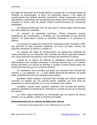 universales
248 | agosto 2022 | edición 172 editor@temasnicas.net | rtn
las reglas de formación de fórmulas definen la sintaxis de un lenguaje formal de
símbolos no interpretados, es decir, sin significado alguno; y las reglas de
transformación del sistema permiten transformar dichas expresiones en otras
equivalentes; entendiendo por equivalentes que ambas tienen siempre y de forma
necesaria el mismo valor de verdad. Dichas transformaciones son meramente
tautologías.
Un lenguaje formal que sirve de base para el cálculo lógico está formado
por varias clases de entidades:
Un conjunto de elementos primitivos. Dichos elementos pueden
establecerse por enumeración, o definidos por una propiedad tal que permita
discernir sin duda alguna cuándo un elemento pertenece o no pertenece al
sistema.
Un conjunto de reglas de formación de «expresiones bien formadas» (EBF)
que permitan en todo momento establecer, sin forma de duda, cuándo una
expresión pertenece al sistema y cuándo no.
Un conjunto de reglas de transformación de expresiones, mediante las
cuales partiendo de una expresión bien formada del cálculo podremos obtener
una nueva expresión equivalente y bien formada que pertenece al cálculo.
Cuando en un cálculo así definido se establecen algunas expresiones
determinadas como verdades primitivas o axiomas, decimos que es un sistema
formal axiomático. Un cálculo así definido si cumple al mismo tiempo estas tres
condiciones decimos que es un Cálculo Perfecto:
Es consistente: No es posible que dada una expresión bien formada del
sistema, ƒ, y su negación, no – ƒ, sean ambas teoremas del sistema. No puede
haber contradicción entre las expresiones del sistema.
Decidible: Dada cualquier expresión bien formada del sistema podemos
encontrar un método que nos permita decidir mediante una serie finita de
operaciones si dicha expresión es o no es un teorema del sistema.
Completo: Cuando dada cualquier expresión bien formada del sistema,
podemos establecer la demostración matemática o prueba de que es un teorema
del sistema.
La misma lógica-matemática ha demostrado que tal sistema de cálculo
perfecto «no es posible» (véase el Teorema de Gödel).
Sistematización de un cálculo de deducción natural
I. Una letra enunciativa (con o sin subíndice) es una EBF.
 