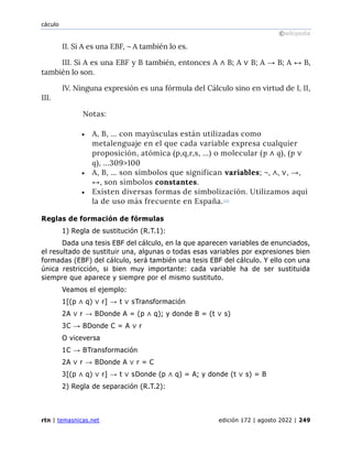 cáculo
©wikipedia
rtn | temasnicas.net edición 172 | agosto 2022 | 249
II. Si A es una EBF, ¬ A también lo es.
III. Si A es una EBF y B también, entonces A ∧ B; A ∨ B; A → B; A ↔ B,
también lo son.
IV. Ninguna expresión es una fórmula del Cálculo sino en virtud de I, II,
III.
Notas:
• A, B, … con mayúsculas están utilizadas como
metalenguaje en el que cada variable expresa cualquier
proposición, atómica (p,q,r,s, …) o molecular (p ∧ q), (p ∨
q), …309>100
• A, B, … son símbolos que significan variables; ¬, ∧, ∨, →,
↔, son símbolos constantes.
• Existen diversas formas de simbolización. Utilizamos aquí
la de uso más frecuente en España.[21]
Reglas de formación de fórmulas
1) Regla de sustitución (R.T.1):
Dada una tesis EBF del cálculo, en la que aparecen variables de enunciados,
el resultado de sustituir una, algunas o todas esas variables por expresiones bien
formadas (EBF) del cálculo, será también una tesis EBF del cálculo. Y ello con una
única restricción, si bien muy importante: cada variable ha de ser sustituida
siempre que aparece y siempre por el mismo sustituto.
Veamos el ejemplo:
1[(p ∧ q) ∨ r] → t ∨ sTransformación
2A ∨ r → BDonde A = (p ∧ q); y donde B = (t ∨ s)
3C → BDonde C = A ∨ r
O viceversa
1C → BTransformación
2A ∨ r → BDonde A ∨ r = C
3[(p ∧ q) ∨ r] → t ∨ sDonde (p ∧ q) = A; y donde (t ∨ s) = B
2) Regla de separación (R.T.2):
 