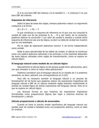 universales
250 | agosto 2022 | edición 172 editor@temasnicas.net | rtn
Si X es una tesis EBF del sistema y lo es también X → Y, entonces Y es una
tesis EBF del sistema.
Esquemas de inferencia
Sobre la base de estas dos reglas, siempre podremos reducir un argumento
cualquiera a la forma:
[A ∧ B ∧ C … ∧ N] → Y
lo que constituye un esquema de inferencia en el que una vez conocida la
verdad de cada una de las premisas A, B, … N y, por tanto, de su producto,
podemos obtener la conclusión Y con valor de verdad V, siempre y cuando dicho
esquema de inferencia sea una ley lógica, es decir su tabla de verdad nos muestre
que es una tautología.
Por la regla de separación podremos concluir Y, de forma independiente
como verdad.
Dada la poca operatividad de las tablas de verdad, el cálculo se construye
como una cadena deductiva aplicando a las premisas o a los teoremas deducidos
las leyes lógicas utilizadas como reglas de transformación, como se expone en
cálculo lógico.
El lenguaje natural como modelo de un cálculo lógico
Naturalmente el cálculo lógico es útil porque puede tener aplicaciones, pero
¿en qué consisten o cómo se hacen tales aplicaciones?
Podemos considerar que el lenguaje natural es un modelo de C si podemos
someterlo, es decir, aplicarle una correspondencia en C.[22]
Para ello es necesario someter al lenguaje natural a un proceso de
formalización de tal forma que podamos reducir las expresiones lingüísticas del
lenguaje natural a EBF de un cálculo mediante reglas estrictas manteniendo el
sentido de verdad lógica de dichas expresiones del lenguaje natural. Esto es lo
que se expone en cálculo lógico.
Las diversas formas en que tratemos las expresiones lingüísticas
formalizadas como proposiciones lógicas dan lugar a sistemas diversos de
formalización y cálculo:
Cálculo proposicional o cálculo de enunciados
Cuando se toma la oración simple significativa del lenguaje natural con
posible valor de verdad o falsedad como una proposición atómica, como un todo
sin analizar.
 
