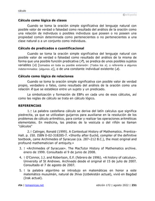 cáculo
©wikipedia
rtn | temasnicas.net edición 172 | agosto 2022 | 251
Cálculo como lógica de clases
Cuando se toma la oración simple significativa del lenguaje natural con
posible valor de verdad o falsedad como resultado del análisis de la oración como
una relación de individuos o posibles individuos que poseen o no poseen una
propiedad común determinada como pertenecientes o no pertenecientes a una
clase natural o a un conjunto como individuos.
Cálculo de predicados o cuantificacional
Cuando se toma la oración simple significativa del lenguaje natural con
posible valor de verdad o falsedad como resultado del análisis de la misma de
forma que una posible función predicativa (P), se predica de unos posibles sujetos
variables (x) [tomados en toda su posible extensión: (Todos los x); o referente a algunos
indeterminados: (algunos x)], o de una constante individual existente (a).
Cálculo como lógica de relaciones
Cuando se toma la oración simple significativa con posible valor de verdad
propio, verdadero o falso, como resultado del análisis de la oración como una
relación R que se establece entre un sujeto y un predicado.
La simbolización y formación de EBFs en cada uno de esos cálculos, así
como las reglas de cálculo se trata en cálculo lógico.
REFERENCIAS
1.↑ La palabra castellana cálculo se deriva del latín calculus que significa
piedrecita, ya que se utilizaban guijarros para auxiliarse en la resolución de los
problemas de cálculo aritmético, para contar y realizar las operaciones aritméticas
elementales. En medicina, las piedras de la vesícula o del riñón se llaman
"cálculos"
2.↑ Calinger, Ronald (1999). A Contextual History of Mathematics. Prentice-
Hall. p. 150. ISBN 0-02-318285-7. «Shortly after Euclid, compiler of the definitive
textbook, came Archimedes of Syracuse (ca. 287–212 B.C.), the most original and
profound mathematician of antiquity.»
3. ↑ «Archimedes of Syracuse». The MacTutor History of Mathematics archive.
enero de 1999. Consultado el 9 de junio de 2008.
4. ↑ O'Connor, J.J. and Robertson, E.F. (febrero de 1996). «A history of calculus».
University of St Andrews. Archivado desde el original el 15 de julio de 2007.
Consultado el 7 de agosto de 2007.
5. ↑ la palabra algoritmo se introdujo en matemáticas en honor a este
matemático musulmán, natural de Jhiva (Uzbekistán actual), vivió en Bagdad
(Irak actual).
 