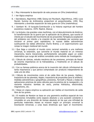 universales
252 | agosto 2022 | edición 172 editor@temasnicas.net | rtn
6. ↑ Muy interesante la descripción de este proceso en Cifra (matemática)
7. ↑ Ver lógica empírica
8. ↑ Sacrobosco, Algoritmos 1488; Georg von Peurbach, Algorithmus, 1492; Luca
Pacioli; Summa de Arithmetica proportioni et porportionalita, 1494. Muy
interesante y divertida exposición de esta guerra en Cifra (matemática)
9. ↑ Sombart W.: El burgués:Contribución a la historia espiritual del hombre
económico moderno. 1979. Madrid. Alianza
10.↑ La brújula y las grandes rutas marítimas, con el descubrimiento de América;
la transformación de la guerra por la aplicación de la pólvora, que suscita el
interés por el estudio del movimiento de los proyectiles Tartaglia;la aceptación
del préstamo con interés y la creación de las sociedades por acciones que
iniciaron el primer gran capitalismo; la nuevas tablas astronómicas
sustituyendo las tablas alfonsinas (Tycho Brahe); y el copernicanismo que
rompe la imagen medieval del mundo
11.↑ Que llega a concebir el mundo como racional sometido a una mathesis
universal, la extensión, que convierte el mundo material en un inmenso
mecanismo, teoría mecanicista, perfectamente calculable según un orden
matemático que surge del análisis concebido como método de investigación.
12.↑ Cálculo de cónicas, estudio mecánico de las presiones, principio de Pascal
de enorme importancia en la hidroestática, y finalmente en el cálculo de
probabilidades.
13.↑ Con su famosa polémica acerca de la invención del cálculo infinitesimal de
tanta importancia y que parece comprobado ser producto independiente de
cada uno de ellos
14.↑ Cálculo de movimientos como el de caída libre de los graves, Galileo,;
trayectoria de los planetas, Kepler; trayectoria de proyectiles para la artillería;
medidas astronómicas y geográficas; presiones, Torricelli y Pascal; y todas las
aplicaciones prácticas de estos cálculos para la práctica de la navegación y la
naciente industria: bombas de vacío, prensa hidráulica, electricidad,
magnetismo, etc.
15.↑ Véase en Lógica empírica su aplicación por Galileo al movimiento de caída
libre de los graves.
16.↑ El modelo de Newton se basa en una geometría analítica espacial de tres
dimensiones inmutables como espacio absoluto y una sucesión constante e
inmutable en una dirección de tiempo absoluto en los que una infinidad de
partículas materiales masas se mueven según un principio universal la
Gravitación Universal, y unas leyes dinámicas que rigen el movimiento:
 