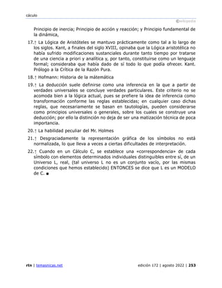 cáculo
©wikipedia
rtn | temasnicas.net edición 172 | agosto 2022 | 253
Principio de inercia; Principio de acción y reacción; y Principio fundamental de
la dinámica,
17.↑ La Lógica de Aristóteles se mantuvo prácticamente como tal a lo largo de
los siglos. Kant, a finales del siglo XVIII, opinaba que la Lógica aristotélica no
había sufrido modificaciones sustanciales durante tanto tiempo por tratarse
de una ciencia a priori y analítica y, por tanto, constituirse como un lenguaje
formal; consideraba que había dado de sí todo lo que podía ofrecer. Kant.
Prólogo a la Crítica de la Razón Pura.
18.↑ Hofmann: Historia de la mátemática
19.↑ La deducción suele definirse como una inferencia en la que a partir de
verdades universales se concluye verdades particulares. Este criterio no se
acomoda bien a la lógica actual, pues se prefiere la idea de inferencia como
transformación conforme las reglas establecidas; en cualquier caso dichas
reglas, que necesariamente se basan en tautologías, pueden considerarse
como principios universales o generales, sobre los cuales se construye una
deducción; por ello la distinción no deja de ser una matización técnica de poca
importancia.
20.↑ La habilidad peculiar del Mr. Holmes
21.↑ Desgraciadamente la representación gráfica de los símbolos no está
normalizada, lo que lleva a veces a ciertas dificultades de interpretación.
22.↑ Cuando en un Cálculo C, se establece una «correspondencia» de cada
símbolo con elementos determinados individuales distinguibles entre sí, de un
Universo L, real, (tal universo L no es un conjunto vacío, por las mismas
condiciones que hemos establecido) ENTONCES se dice que L es un MODELO
de C. ■
 
