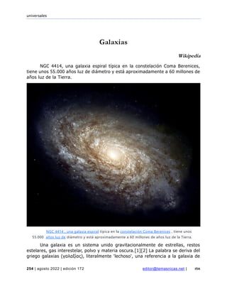 universales
254 | agosto 2022 | edición 172 editor@temasnicas.net | rtn
Galaxias
Wikipedia
NGC 4414, una galaxia espiral típica en la constelación Coma Berenices,
tiene unos 55.000 años luz de diámetro y está aproximadamente a 60 millones de
años luz de la Tierra.
Una galaxia es un sistema unido gravitacionalmente de estrellas, restos
estelares, gas interestelar, polvo y materia oscura.[1][2] La palabra se deriva del
griego galaxias (γαλαξίας), literalmente 'lechoso', una referencia a la galaxia de
NGC 4414 , una galaxia espiral típica en la constelación Coma Berenices , tiene unos
55.000 años luz de diámetro y está aproximadamente a 60 millones de años luz de la Tierra.
 