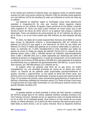 galaxias
© wikipedia
rtn | temasnicas.net edición 172 | agosto 2022 | 255
la Vía Láctea que contiene el Sistema Solar. Las galaxias varían en tamaño desde
enanas con solo unos pocos cientos de millones (108) de estrellas hasta gigantes
con cien billones (1014) de estrellas,[3] cada una orbitando el centro de masa de
su galaxia.
Las galaxias se clasifican según su morfología visual como elípticas,[4]
espirales o irregulares.[5] Se cree que muchos tienen agujeros negros
supermasivos en sus centros. El agujero negro central de la Vía Láctea, conocido
como Sagitario A*, tiene una masa cuatro millones de veces mayor que la del
Sol.[6] A partir de marzo de 2016, GN-z11 es la galaxia más antigua y distante
observada. Tiene una distancia de comovimiento de 32 mil millones de años luz
de la Tierra, y se ve tal como existió solo 400 millones de años después del Big
Bang.
En 2021, los datos de la sonda espacial New Horizons de la NASA se usaron
para revisar la estimación anterior a aproximadamente 200 mil millones de
galaxias (2×1011),[7] que siguió a una estimación de 2016 de que había dos
billones (2×1012) o más[8 ][9] galaxias en el universo observable, en general, y
hasta un estimado de 1×1024 estrellas[10][11] (más estrellas que todos los
granos de arena en todas las playas del planeta Tierra).[12] La mayoría de las
galaxias tienen entre 1.000 y 100.000 parsecs de diámetro (aproximadamente
entre 3.000 y 300.000 años luz) y están separadas por distancias del orden de
millones de parsecs (o megaparsecs). A modo de comparación, la Vía Láctea tiene
un diámetro de al menos 30 000 parsecs (100 000 ly) y está separada de la galaxia
de Andrómeda (con un diámetro de aproximadamente 220 000 ly), su gran vecina
más cercana, por 780 000 pársecs (2,5 millones de ly).
El espacio entre las galaxias está lleno de un gas tenue (el medio
intergaláctico) con una densidad promedio de menos de un átomo por metro
cúbico. La mayoría de las galaxias están organizadas gravitacionalmente en
grupos, cúmulos y supercúmulos. La Vía Láctea es parte del Grupo Local, que
domina junto con la Galaxia de Andrómeda. El grupo es parte del supercúmulo de
Virgo. En la escala más grande, estas asociaciones generalmente se organizan en
láminas y filamentos rodeados de inmensos vacíos.[13] Tanto el Grupo Local como
el Supercúmulo de Virgo están contenidos en una estructura cósmica mucho más
grande llamada Laniakea.[14]
Etimología
La palabra galaxia se tomó prestada a través del latín francés y medieval
del término griego para la Vía Láctea, galaxías (kúklos) γαλαξίας (κύκλος) [15]
[16] 'lechoso (círculo)', llamado así por su apariencia como una banda lechosa de
luz en el cielo. En la mitología griega, Zeus coloca a su hijo nacido de una mujer
mortal, el infante Heracles, en el pecho de Hera mientras ella duerme para que el
bebé beba su leche divina y así se vuelva inmortal. Hera se despierta mientras
 