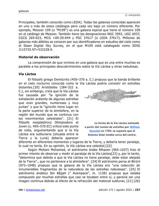 galaxias
© wikipedia
rtn | temasnicas.net edición 172 | agosto 2022 | 257
Principales, también conocido como LEDA). Todas las galaxias conocidas aparecen
en uno o más de estos catálogos pero cada vez bajo un número diferente. Por
ejemplo, Messier 109 (o "M109") es una galaxia espiral que tiene el número 109
en el catálogo de Messier. También tiene las designaciones NGC 3992, UGC 6937,
CGCG 269-023, MCG +09-20-044 y PGC 37617 (o LEDA 37617). Millones de
galaxias más débiles se conocen por sus identificadores en estudios del cielo como
el Sloan Digital Sky Survey, en el que M109 está catalogado como SDSS
J115735.97+532228.9.
Historial de observación
La comprensión de que vivimos en una galaxia que es una entre muchas es
paralela a los principales descubrimientos sobre la Vía Láctea y otras nebulosas.
Vía Láctea
El filósofo griego Demócrito (450–370 a. C.) propuso que la banda brillante
en el cielo nocturno conocida como la Vía Láctea podría consistir en estrellas
distantes.[20] Aristóteles (384-322 a.
C.), sin embargo, creía que la Vía Láctea
fue causada por "la ignición de la
exhalación ardiente de algunas estrellas
que eran grandes, numerosas y muy
juntas" y que la "ignición tiene lugar en
la parte superior de la atmósfera, en la
región del mundo que es continua con
los movimientos celestiales". [21] El
filósofo neoplatónico Olimpiodoro el
Joven (c. 495–570 EC) criticó este punto
de vista, argumentando que si la Vía
Láctea era sublunaria (situada entre la
Tierra y la Luna) debería aparecer
diferente en diferentes momentos y lugares de la Tierra, y debería tener paralaje,
lo cual no tenía. En su opinión, la Vía Láctea era celestial.[22]
Según Mohani Mohamed, el astrónomo árabe Alhazen (965-1037) hizo el
primer intento de observar y medir el paralaje de la Vía Láctea[23] y, por lo tanto,
"determina que debido a que la Vía Láctea no tiene paralaje, debe estar alejada
de la Tierra"., que no pertenece a la atmósfera". [24] El astrónomo persa al-Bīrūnī
(973–1048) propuso que la galaxia de la Vía Láctea era "una colección de
innumerables fragmentos de la naturaleza de las estrellas nebulosas". [25] El
astrónomo andaluz Ibn Bâjjah (" Avempace", m. 1138) propuso que estaba
compuesto por muchas estrellas que casi se tocaban entre sí, y parecía ser una
imagen continua debido al efecto de la refracción del material sublunar, [21] [26]
La forma de la Vía Láctea estimada
a partir del conteo de estrellas por William
Herschel en 1785; se suponía que el
Sistema Solar estaba cerca del centro.
 