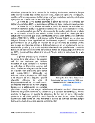 universales
258 | agosto 2022 | edición 172 editor@temasnicas.net | rtn
citando su observación de la conjunción de Júpiter y Marte como evidencia de que
esto ocurrió cuando dos objetos estaban cerca.[21] En el siglo XIV, Ibn Qayyim,
nacido en Siria, propuso que la Vía Láctea era "una miríada de estrellas diminutas
agrupadas en la esfera de las estrellas fijas".[27]
La forma de la Vía Láctea estimada a partir del conteo de estrellas por
William Herschel en 1785; se suponía que el Sistema Solar estaba cerca del centro.
La forma de la Vía Láctea estimada a partir del conteo de estrellas por
William Herschel en 1785; se suponía que el Sistema Solar estaba cerca del centro.
La prueba real de que la Vía Láctea consta de muchas estrellas se produjo
en 1610 cuando el astrónomo italiano Galileo Galilei utilizó un telescopio para
estudiarla y descubrió que estaba compuesta por una gran cantidad de estrellas
débiles.[28][29] En 1750, el astrónomo inglés Thomas Wright, en su obra An
Original Theory or New Hypothesis of the Universe, especuló correctamente que
podría tratarse de un cuerpo en rotación de un gran número de estrellas unidas
por fuerzas gravitatorias, similar al Sistema Solar pero en un grado mucho mayor.
escala más grande, y que el disco de estrellas resultante podría verse como una
banda en el cielo desde nuestra perspectiva dentro de él.[30][31] En su tratado
de 1755, Immanuel Kant elaboró la idea de Wright sobre la estructura de la Vía
Láctea.[32]
El primer proyecto para describir
la forma de la Vía Láctea y la posición
del Sol fue realizado por William
Herschel en 1785 contando el número
de estrellas en diferentes regiones del
cielo. Produjo un diagrama de la forma
de la galaxia con el Sistema Solar cerca
del centro.[33][34] Utilizando un
enfoque refinado, Kapteyn en 1920 llegó
a la imagen de una pequeña galaxia
elipsoide (diámetro de unos 15
kiloparsecs) con el Sol cerca del centro.
Un método diferente de Harlow Shapley
basado en la catalogación de cúmulos
globulares condujo a una imagen radicalmente diferente: un disco plano con un
diámetro de aproximadamente 70 kiloparsecs y el Sol lejos del centro.[31] Ambos
análisis no tuvieron en cuenta la absorción de luz por el polvo interestelar
presente en el plano galáctico; pero después de que Robert Julius Trumpler
cuantificara este efecto en 1930 mediante el estudio de cúmulos abiertos, surgió
la imagen actual de nuestra galaxia anfitriona.[35]
Fotografía de la "Gran Nebulosa de
Andrómeda" de Isaac Roberts , 1899, más
tarde identificada como la Galaxia de
Andrómeda
 