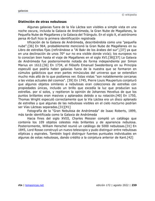 galaxias
© wikipedia
rtn | temasnicas.net edición 172 | agosto 2022 | 259
Distinción de otras nebulosas
Algunas galaxias fuera de la Vía Láctea son visibles a simple vista en una
noche oscura, incluida la Galaxia de Andrómeda, la Gran Nube de Magallanes, la
Pequeña Nube de Magallanes y la Galaxia del Triángulo. En el siglo X, el astrónomo
persa Al-Sufi hizo la primera identificación registrada
tificación de la Galaxia de Andrómeda, describiéndola como una "pequeña
nube".[36] En 964, probablemente mencionó la Gran Nube de Magallanes en su
Libro de estrellas fijas (refiriéndose a "Al Bakr de los árabes del sur",[37] ya que
en una declinación de unos 70° sur no era visible donde vivía); los europeos no
lo conocían bien hasta el viaje de Magallanes en el siglo XVI.[38][37] La Galaxia
de Andrómeda fue posteriormente notada de forma independiente por Simon
Marius en 1612.[36] En 1734, el filósofo Emanuel Swedenborg en su Principia
especuló que podría haber galaxias fuera de la nuestra que se formaron en
cúmulos galácticos que eran partes minúsculas del universo que se extendían
mucho más allá de lo que podíamos ver. Estas vistas "son notablemente cercanas
a las vistas actuales del cosmos". [39] En 1745, Pierre Louis Maupertuis conjeturó
que algunos objetos similares a nebulosas eran colecciones de estrellas con
propiedades únicas, incluido un brillo que excedía la luz que producían sus
estrellas. por sí solos, y repitieron la opinión de Johannes Hevelius de que los
puntos brillantes eran masivos y aplanados debido a su rotación.[40] En 1750,
Thomas Wright especuló correctamente que la Vía Láctea era un disco aplanado
de estrellas y que algunas de las nebulosas visibles en el cielo nocturno podrían
ser Vías Lácteas separadas.[31][41]
Fotografía de la "Gran Nebulosa de Andrómeda" de Isaac Roberts, 1899,
más tarde identificada como la Galaxia de Andrómeda
Hacia fines del siglo XVIII, Charles Messier compiló un catálogo que
contenía los 109 objetos celestes más brillantes y de apariencia nebulosa.
Posteriormente, William Herschel reunió un catálogo de 5000 nebulosas.[31] En
1845, Lord Rosse construyó un nuevo telescopio y pudo distinguir entre nebulosas
elípticas y espirales. También logró distinguir fuentes puntuales individuales en
algunas de estas nebulosas, dando crédito a la conjetura anterior de Kant.[42]
 