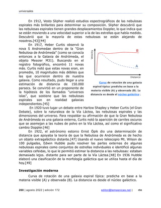 universales
260 | agosto 2022 | edición 172 editor@temasnicas.net | rtn
En 1912, Vesto Slipher realizó estudios espectrográficos de las nebulosas
espirales más brillantes para determinar su composición. Slipher descubrió que
las nebulosas espirales tienen grandes desplazamientos Doppler, lo que indica que
se están moviendo a una velocidad superior a la de las estrellas que había medido.
Descubrió que la mayoría de estas nebulosas se están alejando de
nosotros.[43][44]
En 1917, Heber Curtis observó la
nova S Andromedae dentro de la "Gran
Nebulosa de Andrómeda" (como se conocía
entonces a la Galaxia de Andrómeda, el
objeto Messier M31). Buscando en el
registro fotográfico, encontró 11 novas
más. Curtis notó que estas novas eran, en
promedio, 10 magnitudes más débiles que
las que ocurrieron dentro de nuestra
galaxia. Como resultado, pudo llegar a una
estimación de distancia de 150.000
parsecs. Se convirtió en un proponente de
la hipótesis de los llamados "universos
islas", que sostiene que las nebulosas
espirales son en realidad galaxias
independientes.[45]
En 1920 tuvo lugar un debate entre Harlow Shapley y Heber Curtis (el Gran
Debate), sobre la naturaleza de la Vía Láctea, las nebulosas espirales y las
dimensiones del universo. Para respaldar su afirmación de que la Gran Nebulosa
de Andrómeda es una galaxia externa, Curtis notó la aparición de carriles oscuros
que se asemejan a las nubes de polvo en la Vía Láctea, así como el significativo
cambio Doppler.[46]
En 1922, el astrónomo estonio Ernst Öpik dio una determinación de
distancia que apoyaba la teoría de que la Nebulosa de Andrómeda es de hecho
un objeto extragaláctico distante.[47] Usando el nuevo telescopio Mt. Wilson de
100 pulgadas, Edwin Hubble pudo resolver las partes externas de algunas
nebulosas espirales como conjuntos de estrellas individuales e identificó algunas
variables cefeidas, lo que le permitió estimar la distancia a las nebulosas: estaban
demasiado lejos. distante para ser parte de la Vía Láctea.[48] En 1936 Hubble
elaboró una clasificación de la morfología galáctica que se utiliza hasta el día de
hoy.[49]
Investigación moderna
Curva de rotación de una galaxia espiral típica: predicha en base a la
materia visible (A) y observada (B). La distancia es desde el núcleo galáctico.
Curva de rotación de una galaxia
espiral típica: predicha en base a la
materia visible (A) y observada (B). La
distancia es desde el núcleo galáctico .
 