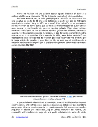 galaxias
© wikipedia
rtn | temasnicas.net edición 172 | agosto 2022 | 261
Curva de rotación de una galaxia espiral típica: predicha en base a la
materia visible (A) y observada (B). La distancia es desde el núcleo galáctico.
En 1944, Hendrik van de Hulst predijo que la radiación de microondas con
una longitud de onda de 21 cm sería detectable a partir del gas de hidrógeno
atómico interestelar;[50] y en 1951 se observó. Esta radiación no se ve afectada
por la absorción de polvo, por lo que su desplazamiento Doppler se puede utilizar
para mapear el movimiento del gas en nuestra galaxia. Estas observaciones
llevaron a la hipótesis de una estructura de barra giratoria en el centro de nuestra
galaxia.[51] Con radiotelescopios mejorados, el gas de hidrógeno también podría
rastrearse en otras galaxias. En la década de 1970, Vera Rubin descubrió una
discrepancia entre la velocidad de rotación galáctica observada y la predicha por
la masa visible de estrellas y gas. Hoy en día, se cree que el problema de la
rotación de galaxias se explica por la presencia de grandes cantidades de materia
oscura invisible.[52][53]
A partir de la década de 1990, el telescopio espacial Hubble produjo mejores
observaciones. Entre otras cosas, sus datos ayudaron a establecer que la materia
oscura que falta en nuestra galaxia no puede consistir únicamente en estrellas
pequeñas y débiles por naturaleza.[55] El Campo Profundo del Hubble, una
exposición extremadamente larga de una parte relativamente vacía del cielo,
Los científicos utilizaron las galaxias visibles en el sondeo GOODS para volver a
calcular el número total de galaxias. [54]
1
 