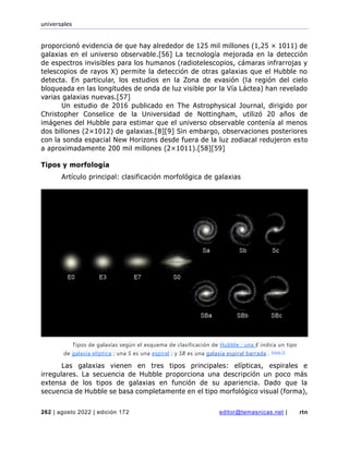 universales
262 | agosto 2022 | edición 172 editor@temasnicas.net | rtn
proporcionó evidencia de que hay alrededor de 125 mil millones (1,25 × 1011) de
galaxias en el universo observable.[56] La tecnología mejorada en la detección
de espectros invisibles para los humanos (radiotelescopios, cámaras infrarrojas y
telescopios de rayos X) permite la detección de otras galaxias que el Hubble no
detecta. En particular, los estudios en la Zona de evasión (la región del cielo
bloqueada en las longitudes de onda de luz visible por la Vía Láctea) han revelado
varias galaxias nuevas.[57]
Un estudio de 2016 publicado en The Astrophysical Journal, dirigido por
Christopher Conselice de la Universidad de Nottingham, utilizó 20 años de
imágenes del Hubble para estimar que el universo observable contenía al menos
dos billones (2×1012) de galaxias.[8][9] Sin embargo, observaciones posteriores
con la sonda espacial New Horizons desde fuera de la luz zodiacal redujeron esto
a aproximadamente 200 mil millones (2×1011).[58][59]
Tipos y morfología
Artículo principal: clasificación morfológica de galaxias
Las galaxias vienen en tres tipos principales: elípticas, espirales e
irregulares. La secuencia de Hubble proporciona una descripción un poco más
extensa de los tipos de galaxias en función de su apariencia. Dado que la
secuencia de Hubble se basa completamente en el tipo morfológico visual (forma),
Tipos de galaxias según el esquema de clasificación de Hubble : una E indica un tipo
de galaxia elíptica ; una S es una espiral ; y SB es una galaxia espiral barrada . [nota 1]
 