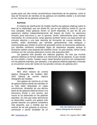 galaxias
© wikipedia
rtn | temasnicas.net edición 172 | agosto 2022 | 263
puede pasar por alto ciertas características importantes de las galaxias, como la
tasa de formación de estrellas en las galaxias con estallido estelar y la actividad
en los núcleos de las galaxias activas.[5]
ELÍPTICAS
El sistema de clasificación de Hubble clasifica las galaxias elípticas sobre la
base de su elipticidad, que van desde E0, que es casi esférica, hasta E7, que es
muy alargada. Estas galaxias tienen un perfil elipsoidal, lo que les da una
apariencia elíptica independientemente del ángulo de visión. Su apariencia
muestra poca estructura y, por lo general, tienen relativamente poca materia
interestelar. En consecuencia, estas galaxias también tienen una baja porción de
cúmulos abiertos y una tasa reducida de formación de nuevas estrellas. En
cambio, están dominados por estrellas generalmente más antiguas y
evolucionadas que orbitan el centro de gravedad común en direcciones aleatorias.
Las estrellas contienen cantidades bajas de elementos pesados porque la
formación estelar cesa después del estallido inicial. En este sentido, tienen cierta
similitud con los cúmulos globulares mucho más pequeños.[60]
Las galaxias más grandes son elípticas gigantes. Se cree que muchas
galaxias elípticas se forman debido a la interacción de las galaxias, lo que resulta
en una colisión y fusión. Pueden crecer hasta tamaños enormes (en comparación
con las galaxias espirales, por ejemplo), y las galaxias elípticas gigantes a menudo
se encuentran cerca del núcleo de los grandes cúmulos de galaxias.[61]
GALAXIA DE CONCHA
NGC 3923 Galaxia de concha
elíptica (fotografía del Hubble) NGC
3923 Galaxia de concha elíptica
(fotografía del Hubble)
Una galaxia de concha es un tipo
de galaxia elíptica donde las estrellas en
su halo están dispuestas en capas
concéntricas. Alrededor de una décima
parte de las galaxias elípticas tienen una
estructura similar a una concha, que
nunca se ha observado en las galaxias
espirales. Se cree que estas estructuras
se desarrollan cuando una galaxia más
grande absorbe una galaxia compañera
más pequeña, que a medida que los
centros de las dos galaxias se acercan,
comienzan a oscilar alrededor de un
NGC 3923 Galaxia de concha
elíptica (fotografía del Hubble)2
 