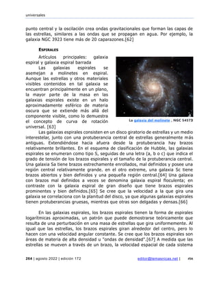 universales
264 | agosto 2022 | edición 172 editor@temasnicas.net | rtn
punto central y la oscilación crea ondas gravitacionales que forman las capas de
las estrellas, similares a las ondas que se propagan en agua. Por ejemplo, la
galaxia NGC 3923 tiene más de 20 caparazones.[62]
ESPIRALES
Artículos principales: galaxia
espiral y galaxia espiral barrada
Las galaxias espirales se
asemejan a molinetes en espiral.
Aunque las estrellas y otros materiales
visibles contenidos en tal galaxia se
encuentran principalmente en un plano,
la mayor parte de la masa en las
galaxias espirales existe en un halo
aproximadamente esférico de materia
oscura que se extiende más allá del
componente visible, como lo demuestra
el concepto de curva de rotación
universal. [63]
Las galaxias espirales consisten en un disco giratorio de estrellas y un medio
interestelar, junto con una protuberancia central de estrellas generalmente más
antiguas. Extendiéndose hacia afuera desde la protuberancia hay brazos
relativamente brillantes. En el esquema de clasificación de Hubble, las galaxias
espirales se enumeran como tipo S, seguidas de una letra (a, b o c) que indica el
grado de tensión de los brazos espirales y el tamaño de la protuberancia central.
Una galaxia Sa tiene brazos estrechamente enrollados, mal definidos y posee una
región central relativamente grande. en el otro extreme, una galaxia Sc tiene
brazos abiertos y bien definidos y una pequeña región central.[64] Una galaxia
con brazos mal definidos a veces se denomina galaxia espiral floculenta; en
contraste con la galaxia espiral de gran diseño que tiene brazos espirales
prominentes y bien definidos.[65] Se cree que la velocidad a la que gira una
galaxia se correlaciona con la planitud del disco, ya que algunas galaxias espirales
tienen protuberancias gruesas, mientras que otras son delgadas y densas.[66]
En las galaxias espirales, los brazos espirales tienen la forma de espirales
logarítmicas aproximadas, un patrón que puede demostrarse teóricamente que
resulta de una perturbación en una masa de estrellas que gira uniformemente. Al
igual que las estrellas, los brazos espirales giran alrededor del centro, pero lo
hacen con una velocidad angular constante. Se cree que los brazos espirales son
áreas de materia de alta densidad u "ondas de densidad".[67] A medida que las
estrellas se mueven a través de un brazo, la velocidad espacial de cada sistema
La galaxia del molinete , NGC 54573
 