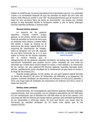 galaxias
© wikipedia
rtn | temasnicas.net edición 172 | agosto 2022 | 265
estelar se modifica por la fuerza gravitatoria de la densidad superior. (La velocidad
vuelve a la normalidad después de que las estrellas se alejan del otro lado del
brazo). Este efecto es similar a una "ola" de desaceleraciones que se mueven a lo
largo de una carretera llena de autos en movimiento. Los brazos son visibles
porque la alta densidad facilita la formación estelar y, por lo tanto, albergan
muchas estrellas brillantes y jóvenes.[68]
GALAXIA ESPIRAL BARRADA
La mayoría de las galaxias
espirales, incluida nuestra propia
galaxia, la Vía Láctea, tienen una banda
lineal de estrellas en forma de barra que
se extiende hacia afuera a ambos lados
del núcleo y luego se fusiona en la
estructura del brazo espiral.[69] En el
esquema de clasificación de Hubble,
estos se designan con una SB, seguida
de una letra minúscula (a, b o c) que
indica la forma de los brazos espirales
(de la misma manera que la
categorización de las galaxias espirales normales). Se piensa que las barras son
estructuras temporales que pueden ocurrir como resultado de una onda de
densidad que irradia hacia afuera desde el núcleo, o bien debido a la interacción
de las mareas con otra galaxia.[70] Muchas galaxias espirales barradas están
activas, posiblemente como resultado de la canalización de gas hacia el núcleo a
lo largo de los brazos.[71]
Nuestra propia galaxia, la Vía Láctea, es una gran galaxia espiral barrada
en forma de disco[72] de unos 30 kiloparsecs de diámetro y un kiloparsec de
espesor. Contiene alrededor de doscientos mil millones (2×1011)[73] estrellas y
tiene una masa total de alrededor de seiscientos mil millones (6×1011) veces la
masa del Sol.[74]
ESPIRAL SÚPER LUMINOSA
Recientemente, los investigadores describieron galaxias llamadas espirales
superluminosas. Son muy grandes, con un diámetro ascendente de 437 000 años
luz (en comparación con el diámetro de 100 000 años luz de la Vía Láctea). Con
una masa de 340 mil millones de masas solares, generan una cantidad significativa
de luz ultravioleta e infrarroja media. Se cree que tienen una mayor tasa de
formación de estrellas alrededor de 30 veces más rápido que la Vía
Láctea.[75][76]
NGC 1300 , un ejemplo de galaxia
espiral barrada4
 