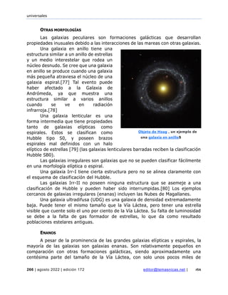 universales
266 | agosto 2022 | edición 172 editor@temasnicas.net | rtn
OTRAS MORFOLOGÍAS
Las galaxias peculiares son formaciones galácticas que desarrollan
propiedades inusuales debido a las interacciones de las mareas con otras galaxias.
Una galaxia en anillo tiene una
estructura similar a un anillo de estrellas
y un medio interestelar que rodea un
núcleo desnudo. Se cree que una galaxia
en anillo se produce cuando una galaxia
más pequeña atraviesa el núcleo de una
galaxia espiral.[77] Tal evento puede
haber afectado a la Galaxia de
Andrómeda, ya que muestra una
estructura similar a varios anillos
cuando se ve en radiación
infrarroja.[78]
Una galaxia lenticular es una
forma intermedia que tiene propiedades
tanto de galaxias elípticas como
espirales. Estos se clasifican como
Hubble tipo S0, y poseen brazos
espirales mal definidos con un halo
elíptico de estrellas [79] (las galaxias lenticulares barradas reciben la clasificación
Hubble SB0).
Las galaxias irregulares son galaxias que no se pueden clasificar fácilmente
en una morfología elíptica o espiral.
Una galaxia Irr-I tiene cierta estructura pero no se alinea claramente con
el esquema de clasificación del Hubble.
Las galaxias Irr-II no poseen ninguna estructura que se asemeje a una
clasificación de Hubble y pueden haber sido interrumpidas.[80] Los ejemplos
cercanos de galaxias irregulares (enanas) incluyen las Nubes de Magallanes.
Una galaxia ultradifusa (UDG) es una galaxia de densidad extremadamente
baja. Puede tener el mismo tamaño que la Vía Láctea, pero tener una estrella
visible que cuente solo el uno por ciento de la Vía Láctea. Su falta de luminosidad
se debe a la falta de gas formador de estrellas, lo que da como resultado
poblaciones estelares antiguas.
ENANOS
A pesar de la prominencia de las grandes galaxias elípticas y espirales, la
mayoría de las galaxias son galaxias enanas. Son relativamente pequeños en
comparación con otras formaciones galácticas, siendo aproximadamente una
centésima parte del tamaño de la Vía Láctea, con solo unos pocos miles de
Objeto de Hoag , un ejemplo de
una galaxia en anillo5
 