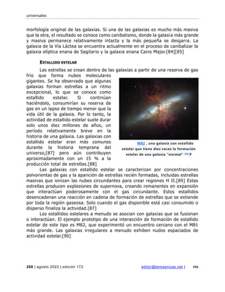 universales
268 | agosto 2022 | edición 172 editor@temasnicas.net | rtn
morfología original de las galaxias. Si una de las galaxias es mucho más masiva
que la otra, el resultado se conoce como canibalismo, donde la galaxia más grande
y masiva permanece relativamente intacta y la más pequeña se desgarra. La
galaxia de la Vía Láctea se encuentra actualmente en el proceso de canibalizar la
galaxia elíptica enana de Sagitario y la galaxia enana Canis Major.[84][85]
ESTALLIDO ESTELAR
Las estrellas se crean dentro de las galaxias a partir de una reserva de gas
frío que forma nubes moleculares
gigantes. Se ha observado que algunas
galaxias forman estrellas a un ritmo
excepcional, lo que se conoce como
estallido estelar. Si continúan
haciéndolo, consumirían su reserva de
gas en un lapso de tiempo menor que la
vida útil de la galaxia. Por lo tanto, la
actividad de estallido estelar suele durar
solo unos diez millones de años, un
período relativamente breve en la
historia de una galaxia. Las galaxias con
estallido estelar eran más comunes
durante la historia temprana del
universo,[87] pero aún contribuyen
aproximadamente con un 15 % a la
producción total de estrellas.[88]
Las galaxias con estallido estelar se caracterizan por concentraciones
polvorientas de gas y la aparición de estrellas recién formadas, incluidas estrellas
masivas que ionizan las nubes circundantes para crear regiones H II.[89] Estas
estrellas producen explosiones de supernova, creando remanentes en expansión
que interactúan poderosamente con el gas circundante. Estos estallidos
desencadenan una reacción en cadena de formación de estrellas que se extiende
por toda la región gaseosa. Solo cuando el gas disponible está casi consumido o
disperso finaliza la actividad.[87]
Los estallidos estelares a menudo se asocian con galaxias que se fusionan
o interactúan. El ejemplo prototipo de una interacción de formación de estallido
estelar de este tipo es M82, que experimentó un encuentro cercano con el M81
más grande. Las galaxias irregulares a menudo exhiben nudos espaciados de
actividad estelar.[90]
M82 , una galaxia con estallido
estelar que tiene diez veces la formación
estelar de una galaxia "normal" [86]
7
 
