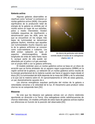 galaxias
© wikipedia
rtn | temasnicas.net edición 172 | agosto 2022 | 269
Galaxia activa
Algunas galaxias observables se
clasifican como "activas" si contienen un
núcleo galáctico activo (AGN). Una parte
significativa de la producción total de
energía de la galaxia es emitida por el
núcleo activo en lugar de sus estrellas,
polvo y medio interestelar. Existen
múltiples esquemas de clasificación y
denominación para las AGN, pero las
que se encuentran en los rangos más
bajos de luminosidad se denominan
galaxias Seyfert, mientras que aquellas
con luminosidades mucho mayores que
la de la galaxia anfitriona se conocen
como cuasi-estelares o cuásares. Los
AGN emiten radiación en todo el
espectro electromagnético, desde
longitudes de onda de radio hasta rayos
X, aunque parte de ella puede ser
absorbida por el polvo o el gas asociado
con el propio AGN o con la galaxia anfitriona.
El modelo estándar para un núcleo galáctico activo se basa en un disco de
acreción que se forma alrededor de un agujero negro supermasivo (SMBH) en la
región central de la galaxia. La radiación de un núcleo galáctico activo resulta de
la energía gravitacional de la materia cuando cae hacia el agujero negro desde el
disco.[91] La luminosidad del AGN depende de la masa del SMBH y de la velocidad
a la que cae la materia sobre él. En aproximadamente el 10% de estas galaxias,
un par diametralmente opuesto de e
Los chorros energéticos expulsan partículas del núcleo de la galaxia a
velocidades cercanas a la velocidad de la luz. El mecanismo para producir estos
chorros no se comprende bien.[92]
Blazares
Se cree que los blazares son galaxias activas con un chorro relativista
apuntando en dirección a la Tierra. Una radiogalaxia emite radiofrecuencias de
chorros relativistas. Un modelo unificado de estos tipos de galaxias activas explica
sus diferencias en función de la posición del observador.[92]
Un chorro de partículas está siendo
emitido desde el núcleo de la radiogalaxia
elíptica M87 .8
 