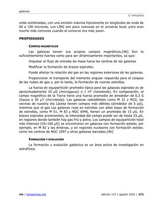 galaxias
© wikipedia
rtn | temasnicas.net edición 172 | agosto 2022 | 271
onda combinadas, con una emisión máxima típicamente en longitudes de onda de
60 a 100 micrones. Los LIRG son poco comunes en el universo local, pero eran
mucho más comunes cuando el universo era más joven.
PROPIEDADES
CAMPOS MAGNÉTICOS
Las galaxias tienen sus propios campos magnéticos.[96] Son lo
suficientemente fuertes como para ser dinámicamente importantes, ya que:
Impulsar el flujo de entrada de masa hacia los centros de las galaxias
Modificar la formación de brazos espirales.
Puede afectar la rotación del gas en las regiones exteriores de las galaxias.
Proporcionar el transporte del momento angular requerido para el colapso
de las nubes de gas y, por lo tanto, la formación de nuevas estrellas.
La fuerza de equipartición promedio típica para las galaxias espirales es de
aproximadamente 10 μG (microgauss) o 1 nT (nanotesla). En comparación, el
campo magnético de la Tierra tiene una fuerza promedio de alrededor de 0,3 G
(Gauss o 30 μT (microtesla). Las galaxias radiodébiles como M 31 y M33, las
vecinas de nuestra Vía Láctea tienen campos más débiles (alrededor de 5 μG),
mientras que el gas Las galaxias ricas en estrellas con altas tasas de formación
de estrellas, como M 51, M 83 y NGC 6946, tienen un promedio de 15 μG. En
brazos espirales prominentes, la intensidad del campo puede ser de hasta 25 μG,
en regiones donde también hay gas frío y polvo. Los campos de equipartición total
más intensos (50–100 μG) se encontraron en galaxias con formación estelar, por
ejemplo, en M 82 y las Antenas, y en regiones nucleares con formación estelar,
como los centros de NGC 1097 y otras galaxias barradas.[96]
FORMACIÓN Y EVOLUCIÓN
La formación y evolución galáctica es un área activa de investigación en
astrofísica.
 