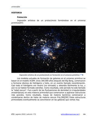 universales
272 | agosto 2022 | edición 172 editor@temasnicas.net | rtn
HISTORIA
FORMACIÓN
Impresión artística de un protocúmulo formándose en el universo
primitivo[97]
Los modelos actuales de formación de galaxias en el universo primitivo se
basan en el modelo ΛCDM. Unos 300.000 años después del Big Bang, comenzaron
a formarse átomos de hidrógeno y helio, en un evento llamado recombinación.
Casi todo el hidrógeno era neutro (no ionizado) y absorbía fácilmente la luz, y
aún no se habían formado estrellas. Como resultado, este período ha sido llamado
la "edad oscura". Fue a partir de las fluctuaciones de densidad (o irregularidades
anisotrópicas) en esta materia primordial que comenzaron a aparecer estructuras
más grandes. Como resultado, masas de materia bariónica comenzaron a
condensarse dentro de halos de materia oscura fría.[98][99] Estas estructuras
primordiales eventualmente se convirtieron en las galaxias que vemos hoy.
Impresión artística de un protocúmulo en formación en el universo primitivo [97]
9
 