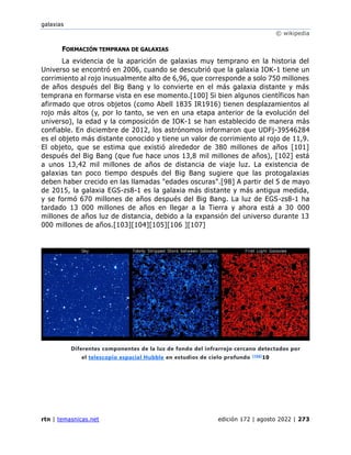 galaxias
© wikipedia
rtn | temasnicas.net edición 172 | agosto 2022 | 273
FORMACIÓN TEMPRANA DE GALAXIAS
La evidencia de la aparición de galaxias muy temprano en la historia del
Universo se encontró en 2006, cuando se descubrió que la galaxia IOK-1 tiene un
corrimiento al rojo inusualmente alto de 6,96, que corresponde a solo 750 millones
de años después del Big Bang y lo convierte en el más galaxia distante y más
temprana en formarse vista en ese momento.[100] Si bien algunos científicos han
afirmado que otros objetos (como Abell 1835 IR1916) tienen desplazamientos al
rojo más altos (y, por lo tanto, se ven en una etapa anterior de la evolución del
universo), la edad y la composición de IOK-1 se han establecido de manera más
confiable. En diciembre de 2012, los astrónomos informaron que UDFj-39546284
es el objeto más distante conocido y tiene un valor de corrimiento al rojo de 11,9.
El objeto, que se estima que existió alrededor de 380 millones de años [101]
después del Big Bang (que fue hace unos 13,8 mil millones de años), [102] está
a unos 13,42 mil millones de años de distancia de viaje luz. La existencia de
galaxias tan poco tiempo después del Big Bang sugiere que las protogalaxias
deben haber crecido en las llamadas "edades oscuras".[98] A partir del 5 de mayo
de 2015, la galaxia EGS-zs8-1 es la galaxia más distante y más antigua medida,
y se formó 670 millones de años después del Big Bang. La luz de EGS-zs8-1 ha
tardado 13 000 millones de años en llegar a la Tierra y ahora está a 30 000
millones de años luz de distancia, debido a la expansión del universo durante 13
000 millones de años.[103][104][105][106 ][107]
Diferentes componentes de la luz de fondo del infrarrojo cercano detectados por
el telescopio espacial Hubble en estudios de cielo profundo [108]
10
 