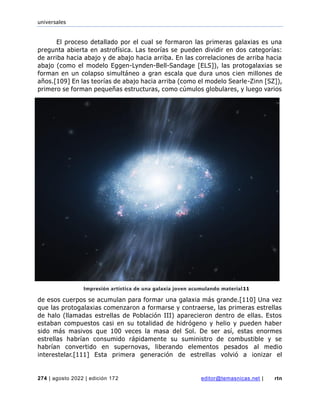 universales
274 | agosto 2022 | edición 172 editor@temasnicas.net | rtn
El proceso detallado por el cual se formaron las primeras galaxias es una
pregunta abierta en astrofísica. Las teorías se pueden dividir en dos categorías:
de arriba hacia abajo y de abajo hacia arriba. En las correlaciones de arriba hacia
abajo (como el modelo Eggen-Lynden-Bell-Sandage [ELS]), las protogalaxias se
forman en un colapso simultáneo a gran escala que dura unos cien millones de
años.[109] En las teorías de abajo hacia arriba (como el modelo Searle-Zinn [SZ]),
primero se forman pequeñas estructuras, como cúmulos globulares, y luego varios
de esos cuerpos se acumulan para formar una galaxia más grande.[110] Una vez
que las protogalaxias comenzaron a formarse y contraerse, las primeras estrellas
de halo (llamadas estrellas de Población III) aparecieron dentro de ellas. Estos
estaban compuestos casi en su totalidad de hidrógeno y helio y pueden haber
sido más masivos que 100 veces la masa del Sol. De ser así, estas enormes
estrellas habrían consumido rápidamente su suministro de combustible y se
habrían convertido en supernovas, liberando elementos pesados al medio
interestelar.[111] Esta primera generación de estrellas volvió a ionizar el
Impresión artística de una galaxia joven acumulando material11
 