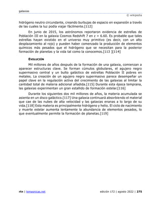 galaxias
© wikipedia
rtn | temasnicas.net edición 172 | agosto 2022 | 275
hidrógeno neutro circundante, creando burbujas de espacio en expansión a través
de las cuales la luz podía viajar fácilmente.[112]
En junio de 2015, los astrónomos reportaron evidencia de estrellas de
Población III en la galaxia Cosmos Redshift 7 en z = 6.60. Es probable que tales
estrellas hayan existido en el universo muy primitivo (es decir, con un alto
desplazamiento al rojo) y pueden haber comenzado la producción de elementos
químicos más pesados que el hidrógeno que se necesitan para la posterior
formación de planetas y la vida tal como la conocemos.[113 ][114]
EVOLUCIÓN
Mil millones de años después de la formación de una galaxia, comienzan a
aparecer estructuras clave. Se forman cúmulos globulares, el agujero negro
supermasivo central y un bulto galáctico de estrellas Población II pobres en
metales. La creación de un agujero negro supermasivo parece desempeñar un
papel clave en la regulación activa del crecimiento de las galaxias al limitar la
cantidad total de materia adicional añadida.[115] Durante esta época temprana,
las galaxias experimentan un gran estallido de formación estelar.[116]
Durante los siguientes dos mil millones de años, la materia acumulada se
asienta en un disco galáctico.[117] Una galaxia continuará absorbiendo el material
que cae de las nubes de alta velocidad y las galaxias enanas a lo largo de su
vida.[118] Esta materia es principalmente hidrógeno y helio. El ciclo de nacimiento
y muerte estelar aumenta lentamente la abundancia de elementos pesados, lo
que eventualmente permite la formación de planetas.[119]
 