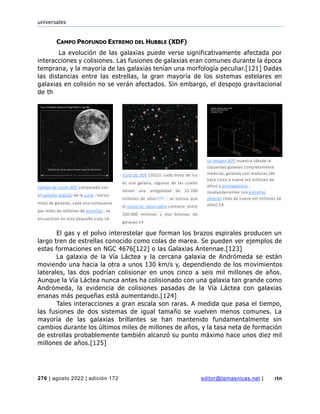 universales
276 | agosto 2022 | edición 172 editor@temasnicas.net | rtn
CAMPO PROFUNDO EXTREMO DEL HUBBLE (XDF)
La evolución de las galaxias puede verse significativamente afectada por
interacciones y colisiones. Las fusiones de galaxias eran comunes durante la época
temprana, y la mayoría de las galaxias tenían una morfología peculiar.[121] Dadas
las distancias entre las estrellas, la gran mayoría de los sistemas estelares en
galaxias en colisión no se verán afectados. Sin embargo, el despojo gravitacional
de th
El gas y el polvo interestelar que forman los brazos espirales producen un
largo tren de estrellas conocido como colas de marea. Se pueden ver ejemplos de
estas formaciones en NGC 4676[122] o las Galaxias Antennae.[123]
La galaxia de la Vía Láctea y la cercana galaxia de Andrómeda se están
moviendo una hacia la otra a unos 130 km/s y, dependiendo de los movimientos
laterales, las dos podrían colisionar en unos cinco a seis mil millones de años.
Aunque la Vía Láctea nunca antes ha colisionado con una galaxia tan grande como
Andrómeda, la evidencia de colisiones pasadas de la Vía Láctea con galaxias
enanas más pequeñas está aumentando.[124]
Tales interacciones a gran escala son raras. A medida que pasa el tiempo,
las fusiones de dos sistemas de igual tamaño se vuelven menos comunes. La
mayoría de las galaxias brillantes se han mantenido fundamentalmente sin
cambios durante los últimos miles de millones de años, y la tasa neta de formación
de estrellas probablemente también alcanzó su punto máximo hace unos diez mil
millones de años.[125]
Campo de visión XDF comparado con
el tamaño angular de la Luna . Varios
miles de galaxias, cada una compuesta
por miles de millones de estrellas , se
encuentran en esta pequeña vista.14
Vista de XDF (2012): cada mota de luz
es una galaxia, algunas de las cuales
tienen una antigüedad de 13 200
millones de años [120] : se estima que
el universo observable contiene entre
200 000 millones y dos billones de
galaxias.14
La imagen XDF muestra (desde la
izquierda) galaxias completamente
maduras, galaxias casi maduras (de
hace cinco a nueve mil millones de
años) y protogalaxias ,
resplandecientes con estrellas
jóvenes (más de nueve mil millones de
años).14
 