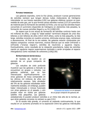 galaxias
© wikipedia
rtn | temasnicas.net edición 172 | agosto 2022 | 277
FUTURAS TENDENCIAS
Las galaxias espirales, como la Vía Láctea, producen nuevas generaciones
de estrellas siempre que tengan densas nubes moleculares de hidrógeno
interestelar en sus brazos espirales.[126] Las galaxias elípticas carecen en gran
medida de este gas, por lo que forman pocas estrellas nuevas.[127] El suministro
de material para la formación de estrellas es finito; una vez que las estrellas hayan
convertido el suministro disponible de hidrógeno en elementos más pesados, la
formación de nuevas estrellas llegará a su fin.[128][129]
Se espera que la era actual de formación de estrellas continúe hasta cien
mil millones de años, y luego la "edad estelar" terminará después de unos diez
billones a cien billones de años (1013-1014 años), como la más pequeña, la más
larga. estrellas vivientes en nuestro universo, diminutas enanas rojas, comienzan
a desvanecerse. Al final de la era estelar, las galaxias estarán compuestas por
objetos compactos: enanas marrones, enanas blancas que se están enfriando o
enfriando ("enanas negras"), estrellas de neutrones y agujeros negros.
Eventualmente, como resultado de la relajación gravitatoria, todas las estrellas
caerán en agujeros negros supermasivos centrales o serán arrojadas al espacio
intergaláctico como resultado de colisiones.[128][130]
ESTRUCTURAS DE MAYOR ESCALA
El Sexteto de Seyfert es un
ejemplo de un grupo compacto de
galaxias.
Los estudios de cielo profundo
muestran que las galaxias a menudo se
encuentran en grupos y cúmulos. Las
galaxias solitarias que no han
interactuado significativamente con
otras galaxias de masa comparable en
los últimos mil millones de años son
relativamente escasas. Solo alrededor
del 5% de las galaxias estudiadas están
realmente aisladas; sin embargo, pueden
haber interactuado e incluso fusionado
con otras galaxias en el pasado, y aún
pueden estar en órbita por galaxias
satélite más pequeñas. Las galaxias
aisladas[nota 2] pueden producir estrellas a un ritmo más alto de lo normal, ya
que otras galaxias cercanas no extraen su gas.[131]
En la escala más grande, el universo se expande continuamente, lo que
resulta en un aumento promedio en la separación entre las galaxias individuales
El Sexteto de Seyfert es un ejemplo
de un grupo compacto de galaxias.15
 