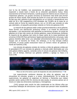 universales
278 | agosto 2022 | edición 172 editor@temasnicas.net | rtn
(ver la ley de Hubble). Las asociaciones de galaxias pueden superar esta
expansión a escala local a través de su atracción gravitatoria mutua. Estas
asociaciones se formaron temprano, cuando grupos de materia oscura unieron sus
respectivas galaxias. Los grupos cercanos se fusionaron más tarde para formar
grupos de mayor escala. Este proceso de fusión en curso (así como una afluencia
de gas que cae) calienta el gas intergaláctico en un cúmulo a temperaturas muy
altas de 30 a 100 megakelvins.[132] Alrededor del 70-80% de la masa de un
cúmulo está en forma de materia oscura, con un 10-30% que consiste en este
gas calentado y el pequeño porcentaje restante en forma de galaxias.[133]
La mayoría de las galaxias están unidas gravitacionalmente a otras galaxias.
Estos forman una distribución jerárquica similar a un fractal de estructuras
agrupadas, y las asociaciones más pequeñas se denominan grupos. Un grupo de
galaxias es el tipo más común de cúmulo galáctico; estas formaciones contienen
la mayoría de las galaxias (así como la mayor parte de la masa bariónica) del
universo.[134][135] Para permanecer ligado gravitacionalmente a tal grupo, cada
galaxia miembro debe tener una velocidad suficientemente baja para evitar que
escape (ver el teorema de Virial). Sin embargo, si no hay energía cinética
suficiente, el grupo puede evolucionar hacia un número menor de galaxias a
través de fusiones.[136]
Los cúmulos de galaxias constan de cientos a miles de galaxias unidas por
la gravedad.[137] Los cúmulos de galaxias a menudo están dominados por una
sola galaxia elíptica gigante, conocida como el cúmulo de galaxias más brillante,
que, con el tiempo, destruye sus galaxias satélites y agrega su masa a la
suya.[138]
Los supercúmulos contienen decenas de miles de galaxias, que se
encuentran en cúmulos, grupos y, a veces, individualmente. En la escala de
supercúmulo, las galaxias se organizan en láminas y filamentos que rodean
grandes vacíos vacíos.[140] Por encima de esta escala, el universo parece ser el
mismo en todas las direcciones (isotrópica y homogénea).
,[141] aunque esta noción ha sido cuestionada en los últimos años por
numerosos hallazgos de estructuras a gran escala que parecen estar excediendo
Plano sur de la Vía Láctea a partir de longitudes de onda submilimétricas [147]16
 