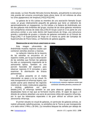 galaxias
© wikipedia
rtn | temasnicas.net edición 172 | agosto 2022 | 279
esta escala. La Gran Muralla Hércules-Corona Borealis, actualmente la estructura
más grande del universo encontrada hasta ahora tiene 10 mil millones de años
luz (tres gigaparsecs) de longitud.[142][143][144]
La galaxia de la Vía Láctea es miembro de una asociación llamada Grupo
Local, un grupo relativamente pequeño de galaxias que tiene un diámetro de
aproximadamente un megaparsec. La Vía Láctea y la Galaxia de Andrómeda son
las dos galaxias más brillantes del grupo; muchas de las otras galaxias miembros
son compañeras enanas de estas dos.[145] El Grupo Local en sí es parte de una
estructura similar a una nube dentro del Supercúmulo de Virgo, una estructura
grande y extendida de grupos y cúmulos de galaxias centrados en el Cúmulo de
Virgo.[146] Y el Supercúmulo de Virgo en sí mismo es parte del Complejo de
Supercúmulos de Piscis-Cetus, un filamento de galaxia gigante.
OBSERVACIÓN DE MÚLTIPLES LONGITUDES DE ONDA
Esta imagen ultravioleta de
Andrómeda muestra regiones azules que
contienen estrellas jóvenes y masivas.
La radiación máxima de la mayoría
de las estrellas se encuentra en el
espectro visible, por lo que la observación
de las estrellas que forman las galaxias
ha sido un componente importante de la
astronomía óptica. También es una
porción favorable del espectro para
observar regiones H II ionizadas y para
examinar la distribución de brazos
polvorientos.
El polvo presente en el medio
interestelar es opaco a la luz visual. Es
más transparente al infrarrojo lejano, que
puede usarse para observar las regiones
interiores de nubes moleculares gigantes
y núcleos galácticos con gran
detalle.[147] El infrarrojo también se usa para observar galaxias distantes
desplazadas hacia el rojo que se formaron mucho antes. El vapor de agua y el
dióxido de carbono absorben una serie de porciones útiles del espectro infrarrojo,
por lo que los telescopios espaciales o de gran altitud se utilizan para la
astronomía infrarroja.
El primer estudio no visual de galaxias, en particular de galaxias activas, se
realizó utilizando radiofrecuencias. La atmósfera de la Tierra es casi transparente
a la radio entre 5 MHz y 30 GHz. (La ionosfera bloquea las señales por debajo de
Esta imagen ultravioleta
de Andrómeda muestra regiones azules que
contienen estrellas jóvenes y masivas.17
 