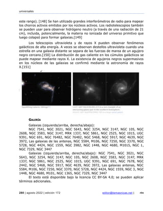 universales
280 | agosto 2022 | edición 172 editor@temasnicas.net | rtn
este rango). [148] Se han utilizado grandes interferómetros de radio para mapear
los chorros activos emitidos por los núcleos activos. Los radiotelescopios también
se pueden usar para observar hidrógeno neutro (a través de una radiación de 21
cm), incluida, potencialmente, la materia no ionizada del universo primitivo que
luego colapsó para formar galaxias.[149]
Los telescopios ultravioleta y de rayos X pueden observar fenómenos
galácticos de alta energía. A veces se observan destellos ultravioleta cuando una
estrella en una galaxia distante se separa de las fuerzas de marea de un agujero
negro cercano.[150] La distribución de gas caliente en los cúmulos galácticos se
puede mapear mediante rayos X. La existencia de agujeros negros supermasivos
en los núcleos de las galaxias se confirmó mediante la astronomía de rayos
X.[151]
GALERÍA
Galaxias (izquierda/arriba, derecha/abajo):
NGC 7541, NGC 3021, NGC 5643, NGC 3254, NGC 3147, NGC 105, NGC
2608, NGC 3583, NGC 3147, MRK 1337, NGC 5861, NGC 2525, NGC 1015, UGC
9391, NGC 691, NGC 76482, NGC 76482, NGC 5468, NGC 5917, NGC 4639, NGC
3972, Las galaxias de las antenas, NGC 5584, M106, NGC 7250, NGC 3370, NGC
5728, NGC 4424, NGC 1559, NGC 3982, NGC 1448, NGC 4680, M1015, NGC 1,
NGC 7329, NGC 3447
Galaxias (izquierda/arriba, derecha/abajo): NGC 7541, NGC 3021, NGC
5643, NGC 3254, NGC 3147, NGC 105, NGC 2608, NGC 3583, NGC 3147, MRK
1337, NGC 5861, NGC 2525, NGC 1015, UGC 9391, NGC 691, NGC 7678, NGC
2442, NGC 5468, NGC 5917, NGC 4639, NGC 3972, Las galaxias antenas, NGC
5584, M106, NGC 7250, NGC 3370, NGC 5728, NGC 4424, NGC 1559, NGC 3, NGC
1448, NGC 4680, M101, NGC 1365, NGC 7329, NGC 3447
El texto está disponible bajo la licencia CC BY-SA 4.0; se pueden aplicar
términos adicionales.
 