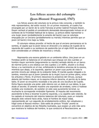 galaxias
© wikipedia
rtn | temasnicas.net edición 172 | agosto 2022 | 283
Los felices azares del columpio
(Jean-Honoré Fragonard, 1767)
Los felices azares del columpio es la pintura más conocida, y también la
más representativa, del estilo rococó. En un primer momento, el cuadro fue
encargado por un barón de la corte francesa al pintor Gabriel François Doyen.
Doyen rechazó el pedido al considerarlo demasiado desvergonzado incluso en el
contexto de la frivolidad habitual de la época. La pintura debía representar a
una mujer joven (probablemente la amante del barón) que se columpia
empujada por un anciano (probablemente su marido) mientras permite que un
joven (el barón) mire bajo su falda.
El columpio rebosa picardía: el hecho de que el anciano permanezca en la
sombra, el zapato que la joven lanza en dirección a la estatua de Cupido de la
izquierda del cuadro o su sombrero de pastorcilla (en el siglo XVIII las pastoras
eran consideradas un símbolo de inocencia y virtud).
Representa una escena galante en un ambiente idílico. Una joven en un
frondoso jardín se balancea en el columpio que empuja con dos cuerdas un
hombre mayor sonriente (seguramente su marido) sentado detrás en un banco
de mármol junto a una estatua con dos cupidos y un delfín, alusión a la diosa
Venus y su nacimiento en el mar, enfatizando la temática amorosa de la escena,
mientras que abajo, a la izquierda, aparece un joven cuyo punto de vista le
permite mirarla por debajo de la ondeante falda. El marido queda relegado a la
sombra, mientras que el joven (amante de la mujer) luce en primer plano, entre
los arbustos y flores. El primero desconoce la presencia del intruso, aunque
delante del hombre mayor, en la esquina inferior derecha, el perrito de la dama
ladra. El joven se encuentra recostado a los pies de una escultura de Cupido.
Dicha figura esconde una pista: pide silencio con un dedo en sus labios, lo que
alude al secreto. El amante muestra una expresión de arrebato, como si hubiese
recibido una revelación, de carácter en este caso puramente terrenal. La
muchacha le corresponde mirándole fijamente. El impulso del movimiento
ascendente la lleva a levantar la pierna izquierda, y su zapatito sale volando. Se
ha captado el momento del máximo balanceo del columpio, pues un instante
después este volverá hacia atrás, hacia el hombre de mayor edad,
representando así «un segundo de arrebatamiento erótico, tan voluptuoso y
frágil como el Rococó mismo». Este estilo de pintura "frívola" pronto se
convertirá en objetivo de los filósofos ilustrados, que exigían un arte más serio
que mostrara la nobleza del hombre, lo que conducirá al Neoclasicismo. ■
 