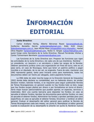 contraportada
284 | agosto 2022 | edición 172 editor@temasnicas.net | rtn
INFORMACIÓN
EDITORIAL
Junta Directiva:
Carlos Arellano Hartig, Alberto Bárcenas Reyes barcenas@web.de,
Guillermo Bendaña García guibendana@gmail.com, Eddy Kühl Arauz,
Eddy@selvanegra.com.ni, Jean Michel Maes jmmaes@bio-nica.infomailto:, Harlan
Oliva Regidor harlanoliva@hotmail.com, Nubia O. Vargas nubiao76@yahoo.com,
quien funge como Secretaria de la Junta Directiva; Manuel Fernández Vilches y
Carlos Tünnermann Bernheim ctunnermann@yahoo.com
Las funciones de la Junta Directiva son: Preparar las funciones que rigen
las actividades de la Junta Directiva y de cada uno de sus miembros; Nombrar
un presidente, un tesorero y un secretario y todos los cargos de la Revista;
Obtener personería jurídica como una organización sin fines de lucro; esto es un
paso serio, en caso de Nicaragua, tiene que tener un padrino político o pagar
mordida a un diputado, de no ser así, se engaveta. Fuera de esto, mantener una
ONG representa gastos, tanto para iniciarla como para mantenerla, todos los
documentos deben ser hecho por abogado, sobre papelería formal).
La ONG debe de estar inscrita luego en la Dirección General de Impuestos
(DGI) donde debe declarar su contabilidad, aun no habiendo dinero, de olvidar
declarar multan; Solicitar fondos, si se requieren para seguir publicando Revista
de Temas Nicaragüenses; en general cuando no hay fondos todo va bien, luego
que hay fondos surgen pleitos por dinero o por formalismos en torno al dinero.
Sería mejor buscar patrocinadores que pueden aportar, en especies, servicios o
materiales; Abrir una cuenta bancaria para depositar los fondos; en caso se
apruebe el obtener fondos; Aprobar los documentos para solicitar fondos; en caso
se apruebe el obtener fondos; Administrar los fondos y aprobar partidas para usos
específicos; en caso se apruebe el obtener fondos; Encontrar y nombrar al editor
general; Evaluar el desempeño del editor general para publicar la Revista de
Temas Nicaragüenses cada seis meses; ver punto 8; Reemplazar al editor general
cuando la evaluación de su desempeño lo amerite ver punto 8; Nombrar nuevos
 