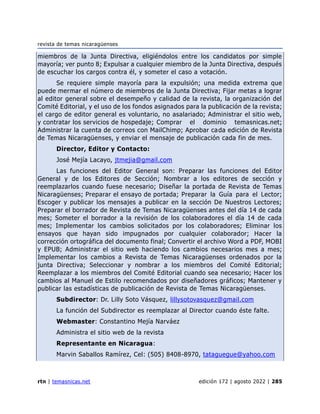 revista de temas nicaragüenses
rtn | temasnicas.net edición 172 | agosto 2022 | 285
miembros de la Junta Directiva, eligiéndolos entre los candidatos por simple
mayoría; ver punto 8; Expulsar a cualquier miembro de la Junta Directiva, después
de escuchar los cargos contra él, y someter el caso a votación.
Se requiere simple mayoría para la expulsión; una medida extrema que
puede mermar el número de miembros de la Junta Directiva; Fijar metas a lograr
al editor general sobre el desempeño y calidad de la revista, la organización del
Comité Editorial, y el uso de los fondos asignados para la publicación de la revista;
el cargo de editor general es voluntario, no asalariado; Administrar el sitio web,
y contratar los servicios de hospedaje; Comprar el dominio temasnicas.net;
Administrar la cuenta de correos con MailChimp; Aprobar cada edición de Revista
de Temas Nicaragüenses, y enviar el mensaje de publicación cada fin de mes.
Director, Editor y Contacto:
José Mejía Lacayo, jtmejia@gmail.com
Las funciones del Editor General son: Preparar las funciones del Editor
General y de los Editores de Sección; Nombrar a los editores de sección y
reemplazarlos cuando fuese necesario; Diseñar la portada de Revista de Temas
Nicaragüenses; Preparar el ensayo de portada; Preparar la Guía para el Lector;
Escoger y publicar los mensajes a publicar en la sección De Nuestros Lectores;
Preparar el borrador de Revista de Temas Nicaragüenses antes del día 14 de cada
mes; Someter el borrador a la revisión de los colaboradores el día 14 de cada
mes; Implementar los cambios solicitados por los colaboradores; Eliminar los
ensayos que hayan sido impugnados por cualquier colaborador; Hacer la
corrección ortográfica del documento final; Convertir el archivo Word a PDF, MOBI
y EPUB; Administrar el sitio web haciendo los cambios necesarios mes a mes;
Implementar los cambios a Revista de Temas Nicaragüenses ordenados por la
junta Directiva; Seleccionar y nombrar a los miembros del Comité Editorial;
Reemplazar a los miembros del Comité Editorial cuando sea necesario; Hacer los
cambios al Manuel de Estilo recomendados por diseñadores gráficos; Mantener y
publicar las estadísticas de publicación de Revista de Temas Nicaragüenses.
Subdirector: Dr. Lilly Soto Vásquez, lillysotovasquez@gmail.com
La función del Subdirector es reemplazar al Director cuando éste falte.
Webmaster: Constantino Mejía Narváez
Administra el sitio web de la revista
Representante en Nicaragua:
Marvin Saballos Ramírez, Cel: (505) 8408-8970, tataguegue@yahoo.com
 