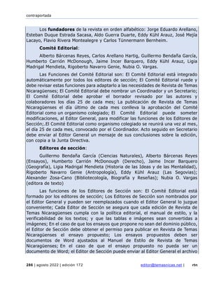 contraportada
286 | agosto 2022 | edición 172 editor@temasnicas.net | rtn
Los fundadores de la revista en orden alfabético: Jorge Eduardo Arellano,
Esteban Duque Estrada Sacasa, Aldo Guerra Duarte, Eddy Kühl Arauz, José Mejía
Lacayo, Flavio Rivera Montealegre y Carlos Tünnermann Bernheim.
Comité Editorial:
Alberto Bárcenas Reyes, Carlos Arellano Hartig, Guillermo Bendaña García,
Humberto Carrión McDonough, Jaime Incer Barquero, Eddy Kühl Arauz, Ligia
Madrigal Mendieta, Rigoberto Navarro Genie, Nubia O. Vargas.
Las Funciones del Comité Editorial son: El Comité Editorial está integrado
automáticamente por todos los editores de sección; El Comité Editorial ruede y
debe revisar estas funciones para adaptarlo a las necesidades de Revista de Temas
Nicaragüenses; El Comité Editorial debe nombrar un Coordinador y un Secretario;
El Comité Editorial debe aprobar el borrador revisado por las autores y
colaboradores los días 25 de cada mes; La publicación de Revista de Temas
Nicaragüenses el día último de cada mes conlleva la aprobación del Comité
Editorial como un organismo colegiado; El Comité Editorial puede someter
modificaciones, al Editor General, para modificar las funciones de los Editores de
Sección;.El Comité Editorial como organismo colegiado se reunirá una vez al mes,
el día 25 de cada mes, convocado por el Coordinador. Acto seguido en Secretario
debe enviar al Editor General un mensaje de sus conclusiones sobre la edición,
con copia a la Junta Directiva.
Editores de sección:
Guillermo Bendaña García (Ciencias Naturales), Alberto Bárcenas Reyes
(Ensayos), Humberto Carrión McDonough (Derecho), Jaime Incer Barquero
(Geografía), Ligia Madrigal Mendieta (Historia de las Ideas y de las Mentalidad),
Rigoberto Navarro Genie (Antropología), Eddy Kühl Arauz (Las Segovias);
Alexander Zosa-Cano (Bibliotecología, Biografía y Reseñas); Nubia O. Vargas
(editora de texto)
Las funciones de los Editores de Sección son: El Comité Editorial está
formado por los editores de sección; Los Editores de Sección son nombrados por
el Editor General y pueden ser reemplazados cuando el Editor General lo juzgue
conveniente; Cada Editor de Sección se asegura que cada edición de Revista de
Temas Nicaragüenses cumpla con la política editorial, el manual de estilo, y la
verificabilidad de los textos; y que las tablas e imágenes sean convertidas a
imágenes; En el caso de que los ensayos que propone no sean del dominio público,
el Editor de Sección debe obtener el permiso para publicar en Revista de Temas
Nicaragüenses el ensayo propuesto; Los ensayos propuestos deben ser
documentos de Word ajustados al Manuel de Estilo de Revista de Temas
Nicaragüenses; En el caso de que el ensayo propuesto no pueda ser un
documento de Word; el Editor de Sección puede enviar al Editor General el archivo
 