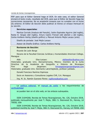 revista de temas nicaragüenses
rtn | temasnicas.net edición 172 | agosto 2022 | 287
PDF para que el Editor General haga el OCR. En este caso, el editor General
enviará el texto crudo, resultado del OCR, para que el Editor de Sección haga las
correcciones necesarias; No se aceptarán ensayos que no cumplan con el inciso
(6) anterior; El Editor de Sección debe publicar al menos un ensayo mensual en
su sección.
Servicios especiales:
Maritza Corriols (traduce del francés), Isidro Espinales Aguirre (del inglés),
Nubia O. Vargas (del inglés), Arturo Castro Frenzel (del alemán y del inglés),
Carlos Arellano Hartig (diseño gráfico) y Manuel Antonio Mejía Lacayo (arte).
Diseño de portada: José Mejía Lacayo
Asesor de Diseño Gráfico: Carlos Arellano Hartig
Revisores de Sección:
Ricardo De León Borge
Decano de la Facultad Ciencias Jurídicas y Humanidades American College,
Managua
Aldo Díaz-Lacayo: aldilaeditor@yahoo.com
Historiador, graduado Univ. Iberoamericana, México; miembro de la Junta
Directiva de la Academia de Geografía e Historia de Nicaragua
Finn Aage Jørgensen: finnaagejoergensen@gmail.com
Historiador, graduado Univ. Danmarks Lærerhøjskole, profesor jubilado.
Donald Francisco Ramírez Espinoza
Socio en Asesores y Consultores Legales CVR, S.A. Managua
Ing. M. Sc. Ramón Guevara Flores: rsgflores@yahoo.com
La política editorial, el manual de estilo y los requerimientos de
verificabilidad
se pueden leer en el sitio web, en los enlaces subrayados.
ISSN 21644268, Revista de Temas Nicaragüenses, No. 126, Octubre 2018,
publicada mensualmente por José T. Mejía, 3861 S. Deerwood Dr., Harvey, LA
70058, USA
ISSN 21644268, Revista de Temas Nicaragüenses, No. 126, Octubre 2018,
published monthly by José T. Mejía, 3861 S. Deerwood Dr., Harvey, LA 70058, USA
 