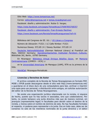 contraportada
288 | agosto 2022 | edición 172 editor@temasnicas.net | rtn
Sitio Web: https://www.temasnicas.net/
Correo: editor@temasnicas.net o temas.nicas@gmail.com
Facebook: diseño y administración: Nubia O. Vargas;
https://esla.facebook.com/pages/TemasNicas/276987855768357
Facebook: diseño y administración: Fran-Ernesto Martínez
https://www.facebook.com/RevistaTemasNicaraguenses?ref=hl
Biblioteca del Congreso de EE. UU. / US Library a Congreso
Número de Ubicación: F1521 / LC Calle Nimbar: F1521
Numerous Dewey: 972.85 14 / Dewey Number: 972.85 14
Deutsche Nationalbibliothek (German National Library) at Frankfurt am
Main, D60322 Germany; IberoAmerikanisches Instituted Perishers Cultures,
Bibliothek IAI, Berlin, 10785 Germany.
En Nicaragua: Biblioteca Virtual Enrique Bolaños Geyer, en Memoria
Centroamericana ((IHNCA – UCA); y
en la Universidad Americana de Managua (UAM), RTN es la primera de la
lista.
WorldCat: Nicaragua-Periodicals
Licencias y Derechos de Autor
El archivo completo de la Revista de Temas Nicaragüenses en formato PDF,
MOBI y EPUB puede descargarse desde el sitio web http://www.temasnicas.net/
y guardarse en el disco duro de una computadora para leer, archivar e imprimir
una copia para uso personal, o distribución entre amigos, sin solicitar autorización
del editor de la Revista de Temas Nicaragüenses.
No existe una organización jurídica relacionada con la revista, ni siquiera
de hecho, puesto que no hay socios ni asociados, sino que colaboradores. Por
tanto, no existe tampoco una junta directiva más que de manera nominal, sin
jerarquía (representante legal) ni facultades para decidir sobre el destino de la
revista, y menos sobre el nombre de dominio de esta. No hay facultades formales
al respecto, ni poderes para representar a la junta. Eso en todo caso, debe ser de
consenso no solo de los miembros nominales de la junta directiva y el editor
 