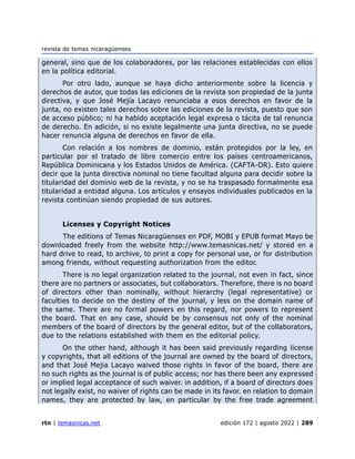 revista de temas nicaragüenses
rtn | temasnicas.net edición 172 | agosto 2022 | 289
general, sino que de los colaboradores, por las relaciones establecidas con ellos
en la política editorial.
Por otro lado, aunque se haya dicho anteriormente sobre la licencia y
derechos de autor, que todas las ediciones de la revista son propiedad de la junta
directiva, y que José Mejía Lacayo renunciaba a esos derechos en favor de la
junta, no existen tales derechos sobre las ediciones de la revista, puesto que son
de acceso público; ni ha habido aceptación legal expresa o tácita de tal renuncia
de derecho. En adición, si no existe legalmente una junta directiva, no se puede
hacer renuncia alguna de derechos en favor de ella.
Con relación a los nombres de dominio, están protegidos por la ley, en
particular por el tratado de libre comercio entre los países centroamericanos,
República Dominicana y los Estados Unidos de América. (CAFTA-DR). Esto quiere
decir que la junta directiva nominal no tiene facultad alguna para decidir sobre la
titularidad del dominio web de la revista, y no se ha traspasado formalmente esa
titularidad a entidad alguna. Los artículos y ensayos individuales publicados en la
revista continúan siendo propiedad de sus autores.
Licenses y Copyright Notices
The editions of Temas Nicaragüenses en PDF, MOBI y EPUB format Mayo be
downloaded freely from the website http://www.temasnicas.net/ y stored en a
hard drive to read, to archive, to print a copy for personal use, or for distribution
among friends, without requesting authorization from the editor.
There is no legal organization related to the journal, not even in fact, since
there are no partners or associates, but collaborators. Therefore, there is no board
of directors other than nominally, without hierarchy (legal representative) or
faculties to decide on the destiny of the journal, y less on the domain name of
the same. There are no formal powers en this regard, nor powers to represent
the board. That en any case, should be by consensus not only of the nominal
members of the board of directors by the general editor, but of the collaborators,
due to the relations established with them en the editorial policy.
On the other hand, although it has been said previously regarding license
y copyrights, that all editions of the journal are owned by the board of directors,
and that José Mejia Lacayo waived those rights in favor of the board, there are
no such rights as the journal is of public access; nor has there been any expressed
or implied legal acceptance of such waiver. in addition, if a board of directors does
not legally exist, no waiver of rights can be made in its favor. en relation to domain
names, they are protected by law, en particular by the free trade agreement
 