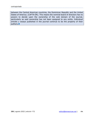 contraportada
290 | agosto 2022 | edición 172 editor@temasnicas.net | rtn
between the Central American countries, the Dominican Republic and the United
States of America. (CAFTA-DR). This means the nominal board of directors has no
powers to decide upon the ownership of the web domain of the journal,
particularly as said ownership has not been assigned to any entity. Individual
articles y essays published in the journal continue to be the property of their
authors.◼
 