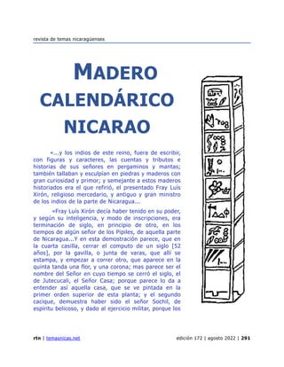 revista de temas nicaragüenses
rtn | temasnicas.net edición 172 | agosto 2022 | 291
MADERO
CALENDÁRICO
NICARAO
«...y los indios de este reino, fuera de escribir,
con figuras y caracteres, las cuentas y tributos e
historias de sus señores en pergaminos y mantas;
también tallaban y esculpían en piedras y maderos con
gran curiosidad y primor; y semejante a estos maderos
historiados era el que refirió, el presentado Fray Luís
Xirón, religioso mercedario, y antiguo y gran ministro
de los indios de la parte de Nicaragua...
«Fray Luís Xirón decía haber tenido en su poder,
y según su inteligencia, y modo de inscripciones, era
terminación de siglo, en principio de otro, en los
tiempos de algún señor de los Pipiles, de aquella parte
de Nicaragua...Y en esta demostración parece, que en
la cuarta casilla, cerrar el computo de un siglo [52
años], por la gavilla, o junta de varas, que allí se
estampa, y empezar a correr otro, que aparece en la
quinta tanda una flor, y una corona; mas parece ser el
nombre del Señor en cuyo tiempo se cerró el siglo, el
de Jutecucali, el Señor Casa; porque parece lo da a
entender así aquella casa, que se ve pintada en la
primer orden superior de esta planta; y el segundo
cacique, demuestra haber sido el señor Sochil, de
espíritu belicoso, y dado al ejercicio militar, porque los
 