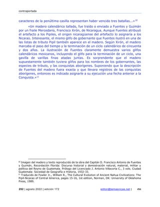 contraportada
292 | agosto 2022 | edición 172 editor@temasnicas.net | rtn
caracteres de la penúltima casilla representan haber vencido tres batallas...»10
«Un madero calendárico tallado, fue traído o enviado a Fuentes y Guzmán
por un fraile Mercedario, Francisco Xirón, de Nicaragua. Aunque Fuentes atribuyó
el artefacto a los Pipiles, el origen nicaragüense del artefacto lo asignaría a los
Nicarao. Interesante, el mismo glifo de gobernante que Fuentes ilustró en una de
las listas de tributo Pipil también aparece en el madero. Según Xirón, el madero
marcaba el paso del tiempo y la terminación de un ciclo calendárico de cincuenta
y dos años. La ilustración de Fuentes claramente demuestra varios glifos
calendáricos mexicanos, incluyendo el glifo para la terminación de un ciclo, una
gavilla de varillas finas atadas juntas. Es sorprendente que el madero
supuestamente también tuviera glifos para los nombres de los gobernantes, las
especies de tributo, y las conquistas aborígenes. Suponiendo que la descripción
de Fuentes del madero fuera exacta y que llevara registros de las conquistas
aborígenes, entonces es indicado asignarle a su ejecución una fecha anterior a la
Conquista.»11
10
Imagen del madero y texto reproducido de la obra del Capitán D. Francisco Antonio de Fuentes
y Guzmán, Recordación Florida: Discurso historial y demostración natural, material, militar y
política del Reyno de Guatemala. Prólogo del Licenciado J. Antonio Villacorta C., 3 vols. Ciudad
Guatemala: Sociedad de Geografía e Historia, 1932-33.
11
Traducido de Fowler Jr., William R., The Cultural Evolution of Ancient Nahua Civilizations: The
Pipil-Nicarao of Central America, pages 15-16, 1st edition, Norman, OK: University of Oklahoma
Press, 1989.
 