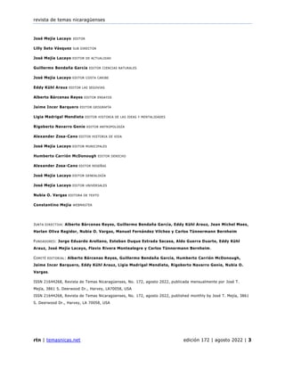 revista de temas nicaragüenses
rtn | temasnicas.net edición 172 | agosto 2022 | 3
José Mejía Lacayo EDITOR
Lilly Soto Vásquez SUB DIRECTOR
José Mejía Lacayo EDITOR DE ACTUALIDAD
Guillermo Bendaña García EDITOR CIENCIAS NATURALES
José Mejía Lacayo EDITOR COSTA CARIBE
Eddy Kühl Arauz EDITOR LAS SEGOVIAS
Alberto Bárcenas Reyes EDITOR ENSAYOS
Jaime Incer Barquero EDITOR GEOGRAFÍA
Ligia Madrigal Mendieta EDITOR HISTORIA DE LAS IDEAS Y MENTALIDADES
Rigoberto Navarro Genie EDITOR ANTROPOLOGÍA
Alexander Zosa-Cano EDITOR HISTORIA DE VIDA
José Mejía Lacayo EDITOR MUNICIPALES
Humberto Carrión McDonough EDITOR DERECHO
Alexander Zosa-Cano EDITOR RESEÑAS
José Mejía Lacayo EDITOR GENEALOGÍA
José Mejía Lacayo EDITOR UNIVERSALES
Nubia O. Vargas EDITORA DE TEXTO
Constantino Mejía WEBMASTER
JUNTA DIRECTIVA: Alberto Bárcenas Reyes, Guillermo Bendaña García, Eddy Kühl Arauz, Jean Michel Maes,
Harlan Oliva Regidor, Nubia O. Vargas, Manuel Fernández Vilches y Carlos Tünnermann Bernheim
FUNDADORES: Jorge Eduardo Arellano, Esteban Duque Estrada Sacasa, Aldo Guerra Duarte, Eddy Kühl
Arauz, José Mejía Lacayo, Flavio Rivera Montealegre y Carlos Tünnermann Bernheim.
COMITÉ EDITORIAL: Alberto Bárcenas Reyes, Guillermo Bendaña García, Humberto Carrión McDonough,
Jaime Incer Barquero, Eddy Kühl Arauz, Ligia Madrigal Mendieta, Rigoberto Navarro Genie, Nubia O.
Vargas.
ISSN 21644268, Revista de Temas Nicaragüenses, No. 172, agosto 2022, publicada mensualmente por José T.
Mejía, 3861 S. Deerwood Dr., Harvey, LA70058, USA
ISSN 21644268, Revista de Temas Nicaragüenses, No. 172, agosto 2022, published monthly by José T. Mejía, 3861
S. Deerwood Dr., Harvey, LA 70058, USA
 