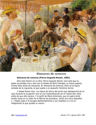 ciencias naturales
rtn | temasnicas.net edición 172 | agosto 2022 | 47
Almuerzo de remeros
Almuerzo de remeros (Pierre-Auguste Renoir, 1881)
Dice Jean Renoir en su libro Pierre-Auguste Renoir, mon père que su
padre ya pintaba una y otra vez el retrato de Aline Charigot, su futura esposa,
treinta años antes de conocerla. En Almuerzo de remeros, Aline es la figura
sentada de la izquierda, la que sujeta a un pequeño Yorkshire terrier.
Y añade Renoir hijo: «La figura de Venus del jarrón que desapareció de mi
casa durante la ocupación nazi es una materialización de mi madre diez años
antes de que ella naciera. Y el perfil de María Antonieta, que mi padre pintó
tantas veces en su taller de la fábrica de porcelana, ¡tenía una nariz pequeña!
(…) Nadie sabe si él escogía deliberadamente a sus modelos o si era su
imaginación la que guiaba su mano».
 