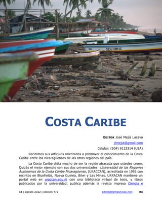 costa caribe
48 | agosto 2022 | edición 172 editor@temasnicas.net | rtn
COSTA CARIBE
EDITOR José Mejía Lacayo
jtmejia@gmail.com
Celular: (504) 9123314 (USA)
Recibimos sus artículos orientados a promover el conocimiento de la Costa
Caribe entre los nicaragüenses de las otras regiones del país.
La Costa Caribe dista mucho de ser la región atrasada que ustedes creen.
Quizás el mejor ejemplo son sus dos universidades: Universidad de las Regiones
Autónomas de la Costa Caribe Nicaragüense, (URACCAN), acreditada en 1992 con
recintos en Bluefields, Nueva Guinea, Bilwi y Las Minas. URRACAN mantiene un
portal web en uraccan.edu.ni con una biblioteca virtual de tesis, y libros
publicados por la universidad; publica además la revista impresa Ciencia e
 