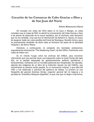 costa caribe
50 | agosto 2022 | edición 172 editor@temasnicas.net | rtn
Creación de las Comarcas de Cabo Gracias a Dios y
de San Juan del Norte
Edwin Matamoros Chávez
He revisado mis notas del 2016 sobre el río Coco o Wangki, en estas
considero que el mapa de MVS no alentó la incorporación del Cabo Gracias a Dios
a los planes de desarrollo de la nueva república, por el contrario, este demostró
que no era rentable. Creo que fue la intervención de Epharim G. Squier, en busca
de asegurar todas las rutas posibles del Canal de Nicaragua. Resulta irónico, pues
es precisamente alrededor de dicho cabo se formaron las bases de la identidad
misquita y del Reino Mosco.
Entonces, a continuación, te comparte mis mentadas anotaciones;
seguidamente extractos de "The Awakening Coast”, de Karl Offen; finalmente unas
notas de Pablo Levi.
Es mi interés hurgar entre los archivos del IHNCA, para encontrar
información que nos permita hacer una exposición sobre la Costa Caribe del siglo
XIX, en lo posible despojada de apasionamientos políticos partidarios y
etnocentristas. Contamos con un increíble potencial aun inexplorado. Por ejemplo,
adjunto dos imágenes de un libro de la Colección Jesuita (no del CIDCA), que
encontramos la semana recién pasada. Es un manuscrito original, e que data del
1901 y fue elaborado a solicitud del gobierno de Zelaya. La primera es una
fotografía del general Andrews Hendy, inspector general del río Segovia y la
portada de “Gramática Mosquito-Española”, la que creo que no llegó a imprimirse.
 